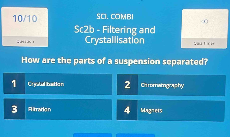 10/10 SCI. COMBI
Sc2b - Filtering and
Question Crystallisation Quiz Timer
How are the parts of a suspension separated?
1 Crystallisation 2 Chromatography
3 Filtration 4 Magnets