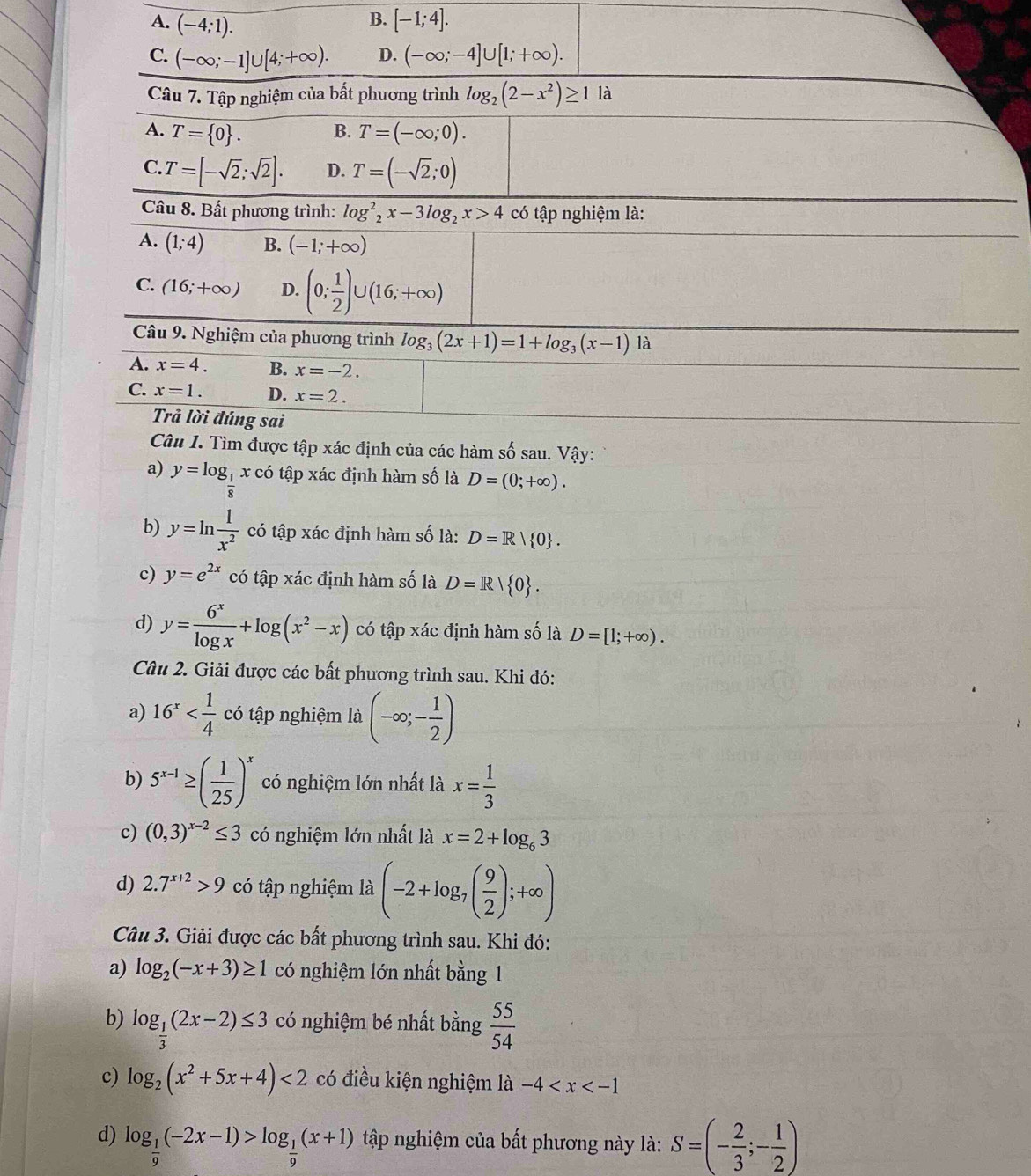 B.
A. (-4;1). [-1;4].
C. (-∈fty ;-1]∪ [4;+∈fty ). D. (-∈fty ;-4]∪ [1;+∈fty ).
Câu 7. Tập nghiệm của bất phương trình log _2(2-x^2)≥ 1 là
A. T= 0 . B. T=(-∈fty ;0).
C. T=[-sqrt(2);sqrt(2)]. D. T=(-sqrt(2);0)
Câu 8. Bất phương trình: log _2^(2x-3log _2)x>4 có tập nghiệm là:
A. (1;4) B. (-1;+∈fty )
C. (16;+∈fty ) D. (0; 1/2 )∪ (16;+∈fty )
Câu 9. Nghiệm của phương trình log _3(2x+1)=1+log _3(x-1)1a
A. x=4. B. x=-2.
C. x=1. D. x=2.
Trả lời đúng sai
Câu I. Tìm được tập xác định của các hàm số sau. Vậy:
a) y=log _ 1/8 xc 6 tập xác định hàm số là D=(0;+∈fty ).
b) y=ln  1/x^2  có tập xác định hàm số là: D=R| 0 .
c) y=e^(2x) có tập xác định hàm số là D=R/ 0 .
d) y= 6^x/log x +log (x^2-x) có tập xác định hàm số là D=[1;+∈fty ).
Câu 2. Giải được các bất phương trình sau. Khi đó:
a) 16^x có tập nghiệm là (-∈fty ;- 1/2 )
b) 5^(x-1)≥ ( 1/25 )^x có nghiệm lớn nhất là x= 1/3 
c) (0,3)^x-2≤ 3 có nghiệm lớn nhất là x=2+log _63
d) 2.7^(x+2)>9 có tập nghiệm là (-2+log _7( 9/2 );+∈fty )
Câu 3. Giải được các bất phương trình sau. Khi đó:
a) log _2(-x+3)≥ 1 có nghiệm lớn nhất bằng 1
b) log _ 1/3 (2x-2)≤ 3 có nghiệm bé nhất bằng  55/54 
c) log _2(x^2+5x+4)<2</tex> có điều kiện nghiệm là -4
d) log _ 1/9 (-2x-1)>log _ 1/9 (x+1) tập nghiệm của bất phương này là: S=(- 2/3 ;- 1/2 )