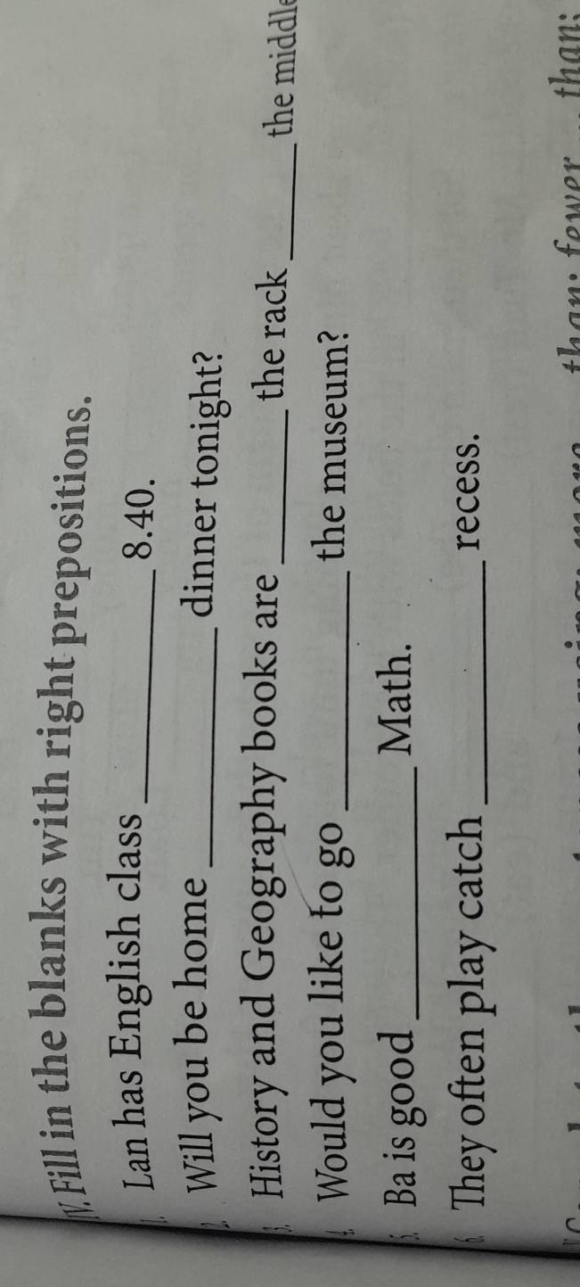 Fill in the blanks with right prepositions. 
Lan has English class _ 8.40. 
Will you be home_ 
dinner tonight? 
History and Geography books are _the rack _the middle 
Would you like to go _the museum? 
Ba is good _Math. 
They often play catch _recess. 
than: fewer than: