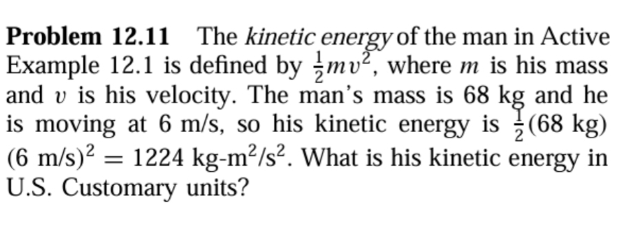 Problem 12.11 The kinetic energy of the man in Active 
Example 12.1 is defined by  1/2 mv^2 , where m is his mass 
and v is his velocity. The man's mass is 68 kg and he 
is moving at 6 m/s, so his kinetic energy is  1/2 (68 kg)
(6m/s)^2=1224kg-m^2/s^2. What is his kinetic energy in 
U.S. Customary units?