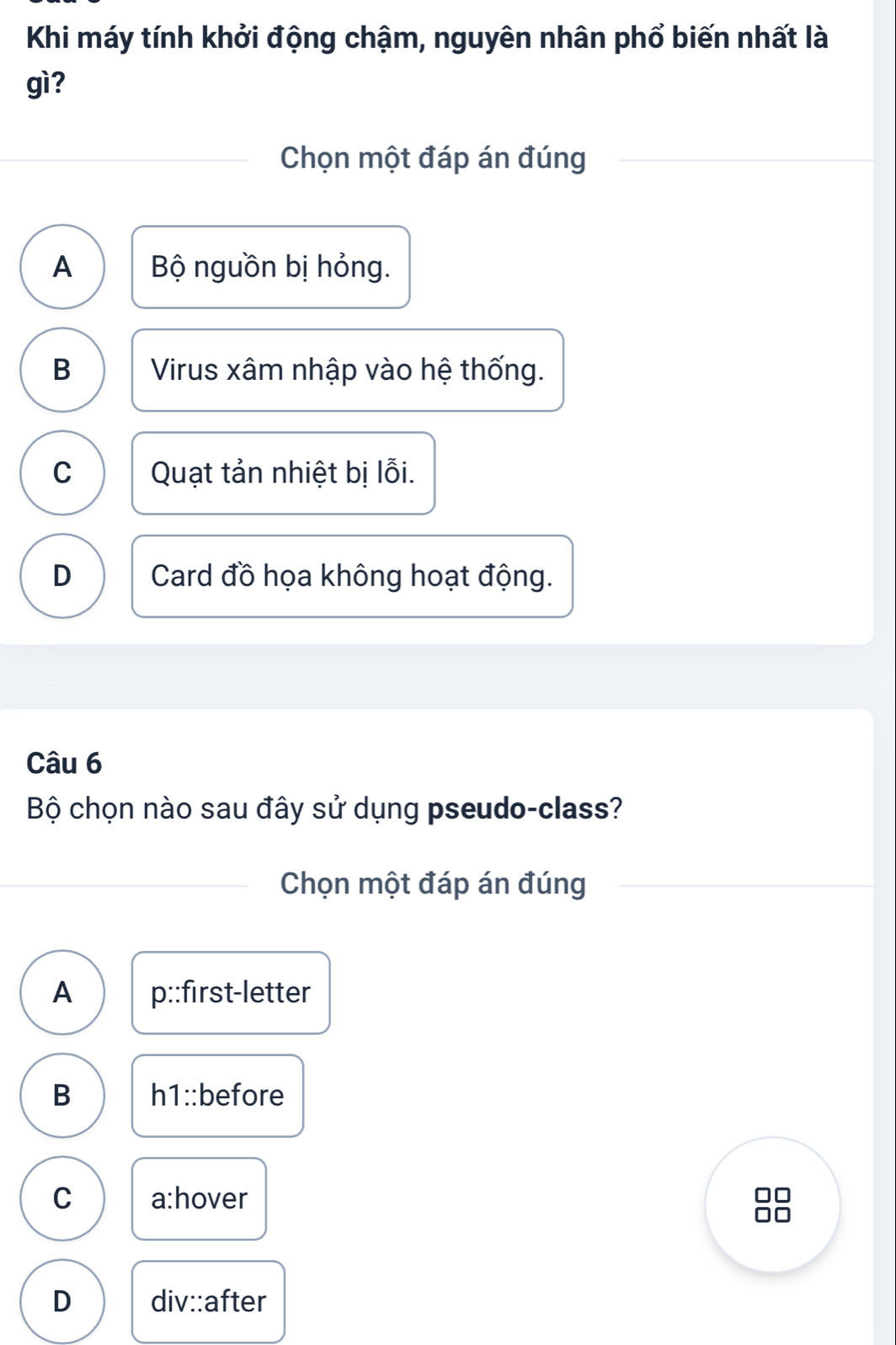 Khi máy tính khởi động chậm, nguyên nhân phổ biến nhất là
gì?
Chọn một đáp án đúng
A Bộ nguồn bị hỏng.
B Virus xâm nhập vào hệ thống.
C Quạt tản nhiệt bị lỗi.
D Card đồ họa không hoạt động.
Câu 6
Bộ chọn nào sau đây sử dụng pseudo-class?
Chọn một đáp án đúng
A p::first-letter
B h1::before
C a:hover
D div::after