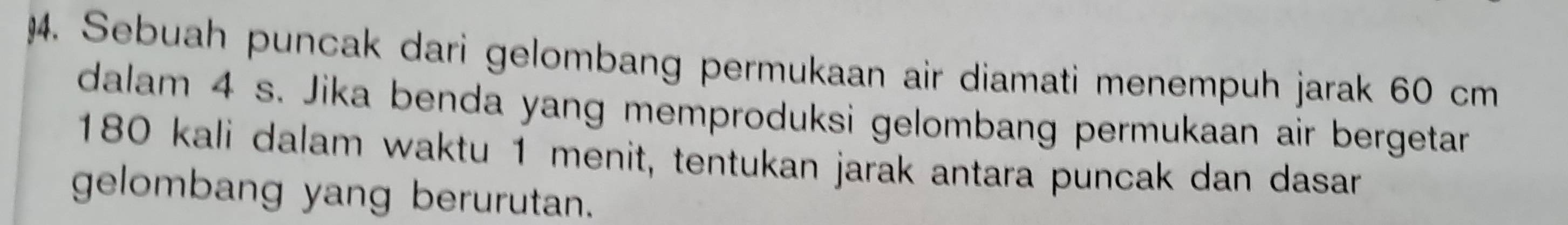 Sebuah puncak dari gelombang permukaan air diamati menempuh jarak 60 cm
dalam 4 s. Jika benda yang memproduksi gelombang permukaan air bergetar
180 kali dalam waktu 1 menit, tentukan jarak antara puncak dan dasar 
gelombang yang berurutan.