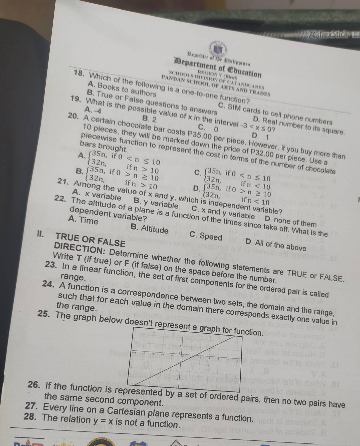 xflexStick  o.
Republic of the Philippines
Department of Education
REGION V (Bicol)
SCHOOLS DIVISION OF CATANDUANES
PANDAN SCHOOL OF ARTS AND TRADES
18. Which of the following is a one-to-one function?
A. Books to authors C. SIM cards to cell phone numbers
B. True or False questions to answers D. Real number to its square.
19. What is the possible value of x in the interval -3 ?
A. -4 B. 2 C. 0
D.1
20. A certain chocolate bar costs P35.00 per piece. However, if you buy more than
10 pieces, they will be marked down the price of P32.00 per piece. Use a
bars brought
piecewise function to represent the cost in terms of the number of chocolate
A. beginarrayl 35n,if0 10endarray. C. beginarrayl 35n,if0 <10endarray.
B. beginarrayl 35n,if0>n≥ 10 32n,ifn>10endarray.
D. beginarrayl 35n,if0>n≥ 10 32n,ifn<10endarray.
21. Among the value of x and y, which
A. x variable B. y variable C. x and y variable D. none of them
ble?
dependent variable?
22. The altitude of a plane is a function of the times since take off. What is the
A. Time B. Altitude C. Speed D. All of the above
II. TRUE OR FALSE
DIRECTION: Determine whether the following statements are TRUE or FALSE.
Write T (if true) or F (if false) on the space before the number.
range.
23. In a linear function, the set of first components for the ordered pair is called
24. A function is a correspondence between two sets, the domain and the range,
the range.
such that for each value in the domain there corresponds exactly one value in
25. The graph below doesn't repn.
26. If the function is  a set of ordered pairs, then no two pairs have
the same second component.
27. Every line on a Cartesian plane represents a function.
28. The relation y=x is not a function.