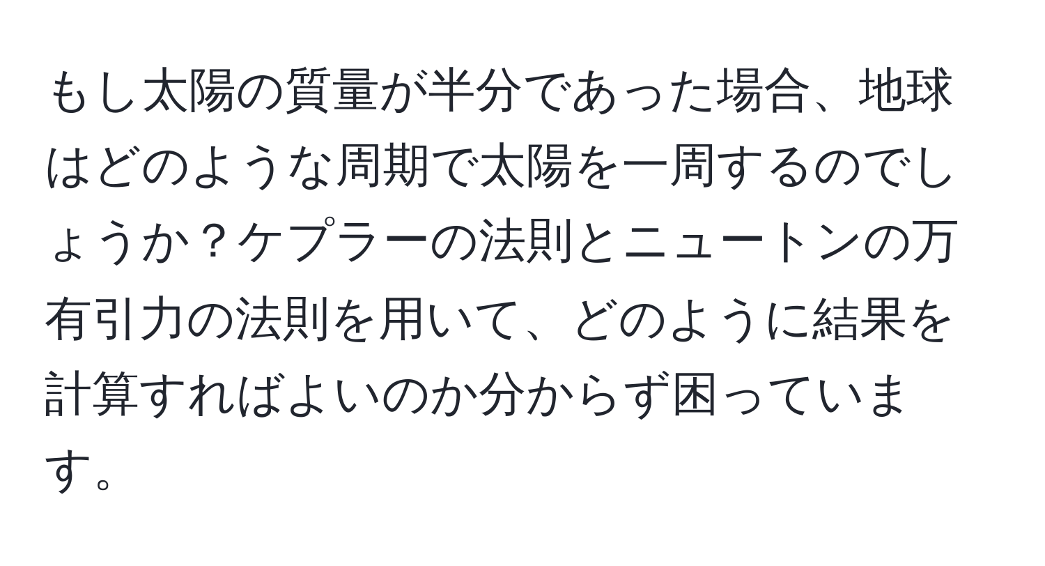 もし太陽の質量が半分であった場合、地球はどのような周期で太陽を一周するのでしょうか？ケプラーの法則とニュートンの万有引力の法則を用いて、どのように結果を計算すればよいのか分からず困っています。