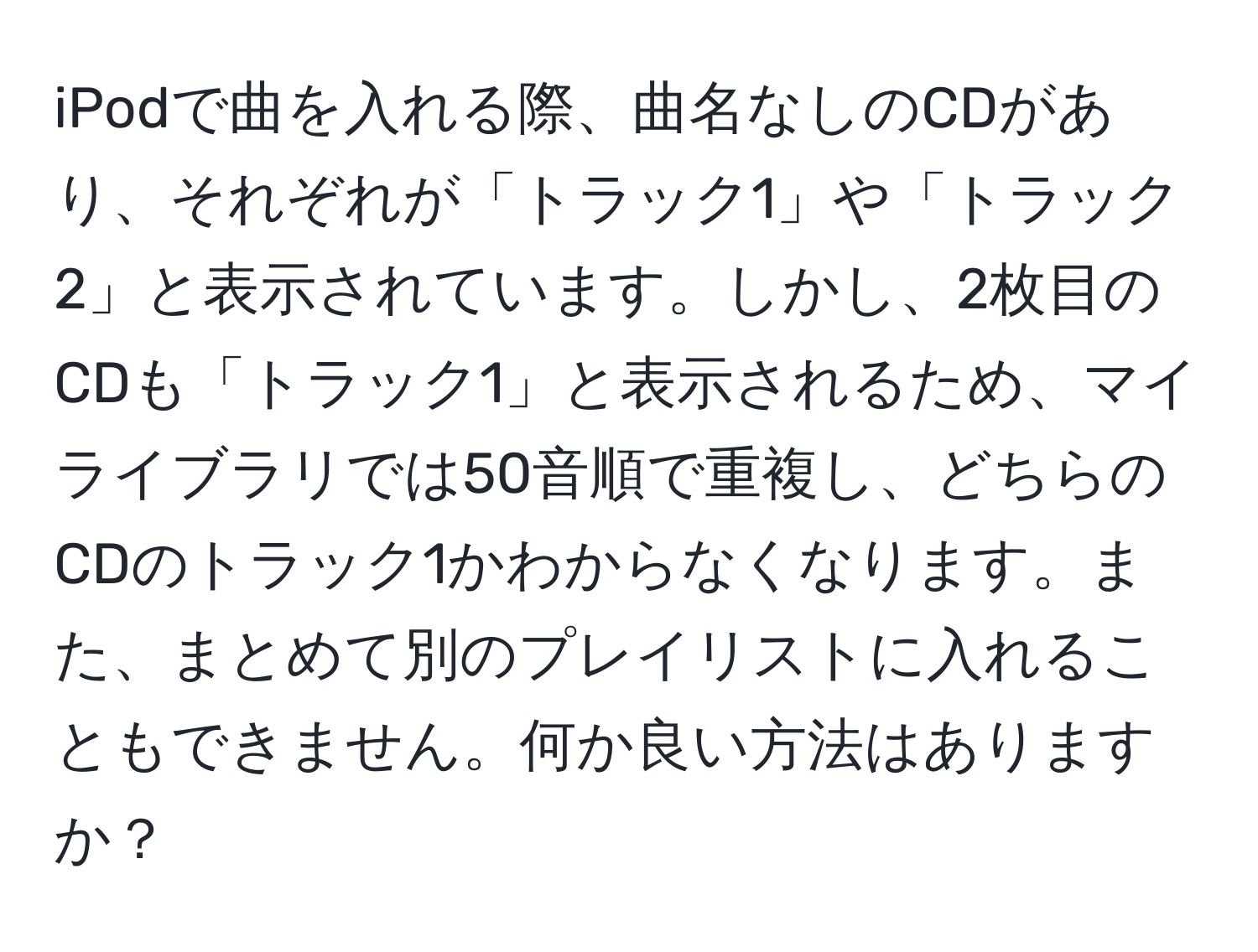 iPodで曲を入れる際、曲名なしのCDがあり、それぞれが「トラック1」や「トラック2」と表示されています。しかし、2枚目のCDも「トラック1」と表示されるため、マイライブラリでは50音順で重複し、どちらのCDのトラック1かわからなくなります。また、まとめて別のプレイリストに入れることもできません。何か良い方法はありますか？