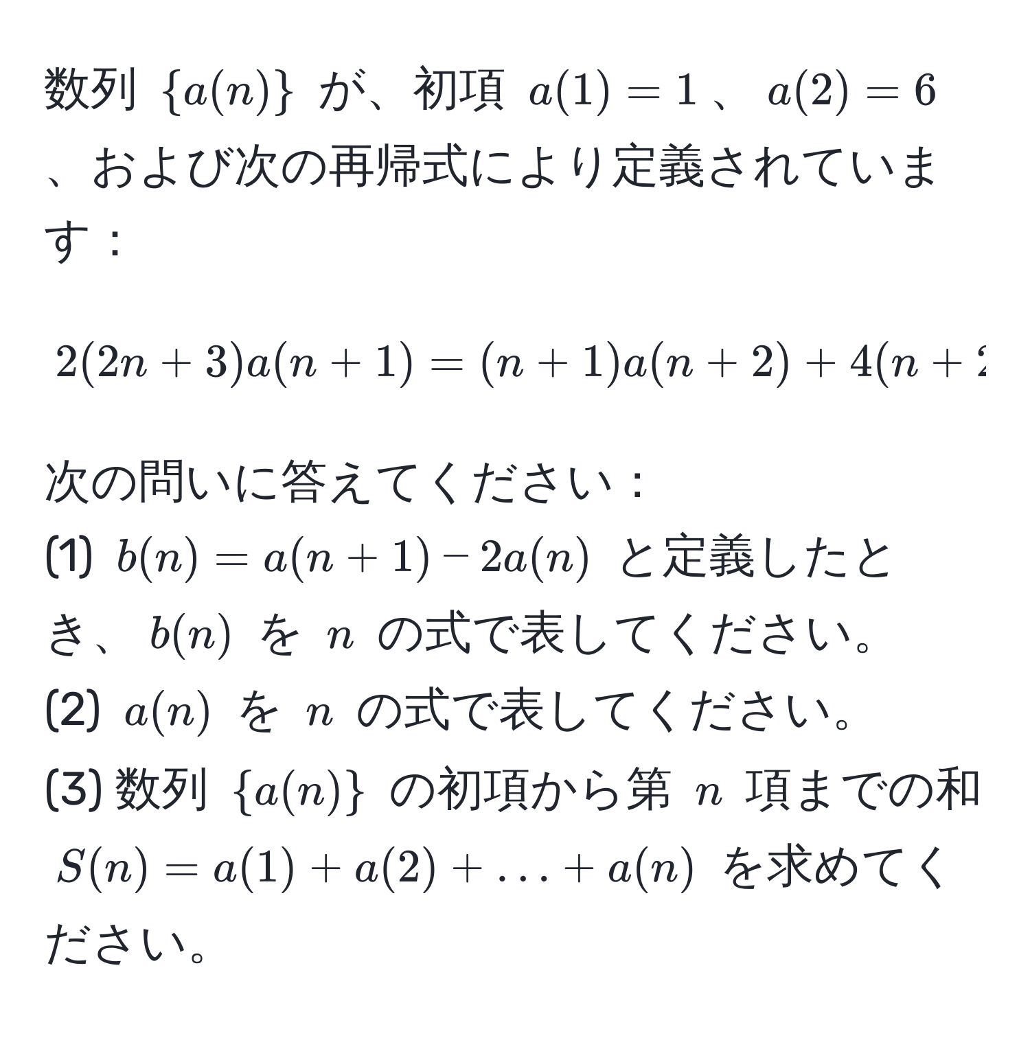 数列 (  a(n)  ) が、初項 ( a(1) = 1 )、( a(2) = 6 )、および次の再帰式により定義されています：
[
2(2n + 3)a(n + 1) = (n + 1)a(n + 2) + 4(n + 2) quad (n = 1, 2, 3, ...)
]
次の問いに答えてください：
(1) ( b(n) = a(n + 1) - 2a(n) ) と定義したとき、( b(n) ) を ( n ) の式で表してください。
(2) ( a(n) ) を ( n ) の式で表してください。
(3) 数列 (  a(n)  ) の初項から第 ( n ) 項までの和 ( S(n) = a(1) + a(2) + ... + a(n) ) を求めてください。