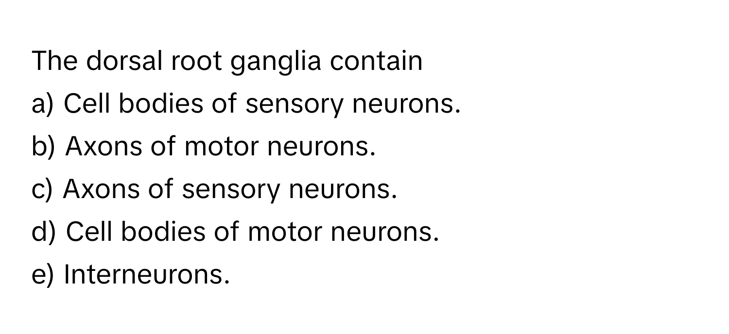 The dorsal root ganglia contain 
a) Cell bodies of sensory neurons. 
b) Axons of motor neurons. 
c) Axons of sensory neurons. 
d) Cell bodies of motor neurons. 
e) Interneurons.