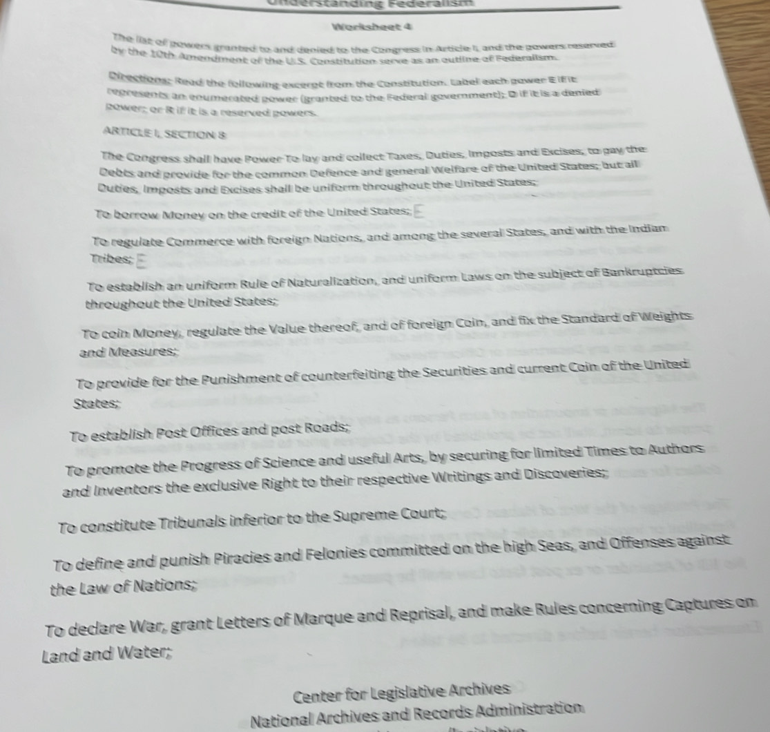 Understanding Federalism
Worksheet 4
The list of powers granted to and denied to the Congress in Article I, and the powers reserved 
by the 10th Amendment of the U.S. Constitution serve as an outline of Federalism.
Directions: Read the following exceret from the Constitution, Label each gower E iff it
represents an cnumerated power (granted to the Federal government); D if it is a denied
power; or i if it is a reserved powers.
ARTICLE |, SECTION 8
The Congress shall have Power To lay and collect Taxes, Duties, Imposts and Excises, to pay the
Debts and provide for the common Defence and general Welfare of the United States; but all
Duties, Imposts and Excises shall be uniform throughout the United States;
To borrow Money on the credit of the United States;
To regulate Commerce with foreign Nations, and among the several States, and with the Indiam
Tribes;
To establish an uniform Rule of Naturalization, and uniform Laws on the subject of Bankruptcies
throughout the United States;
To coin Money, regulate the Value thereof, and of foreign Coin, and fix the Standard of Weights
and Measures;
To provide for the Punishment of counterfeiting the Securities and current Coin of the United
States;
To establish Post Offices and post Roads;
To promote the Progress of Science and useful Arts, by securing for limited Times to Authors
and Inventors the exclusive Right to their respective Writings and Discoveries;
To constitute Tribunals inferior to the Supreme Court;
To define and punish Piracies and Felonies committed on the high Seas, and Offenses against
the Law of Nations;
To declare War, grant Letters of Marque and Reprisal, and make Rules concerning Captures on
Land and Water;
Center for Legislative Archives
National Archives and Records Administration