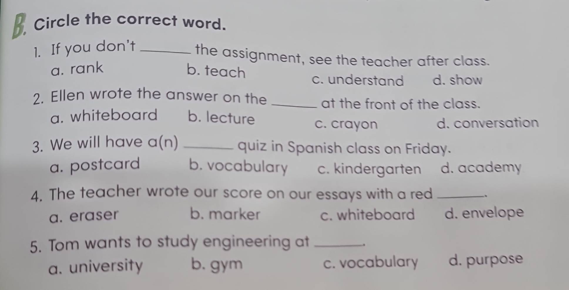 Circle the correct word.
1. If you don't_
the assignment, see the teacher after class.
a. rank b. teach
c. understand d. show
2. Ellen wrote the answer on the_
at the front of the class.
a. whiteboard b. lecture
c. crayon d. conversation
3. We will have a(n) _quiz in Spanish class on Friday.
a. postcard b. vocabulary c. kindergarten d. academy
4. The teacher wrote our score on our essays with a red _、
a. eraser b. marker c. whiteboard d. envelope
5. Tom wants to study engineering at_
.
a. university b. gym c. vocabulary d. purpose