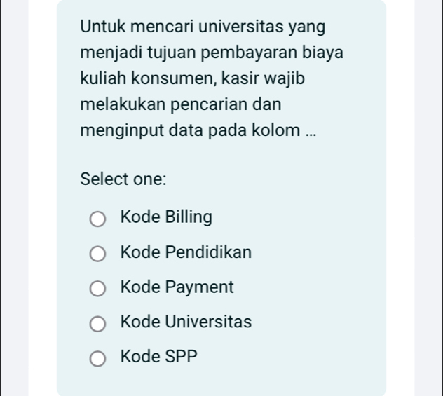 Untuk mencari universitas yang
menjadi tujuan pembayaran biaya
kuliah konsumen, kasir wajib
melakukan pencarian dan
menginput data pada kolom ...
Select one:
Kode Billing
Kode Pendidikan
Kode Payment
Kode Universitas
Kode SPP