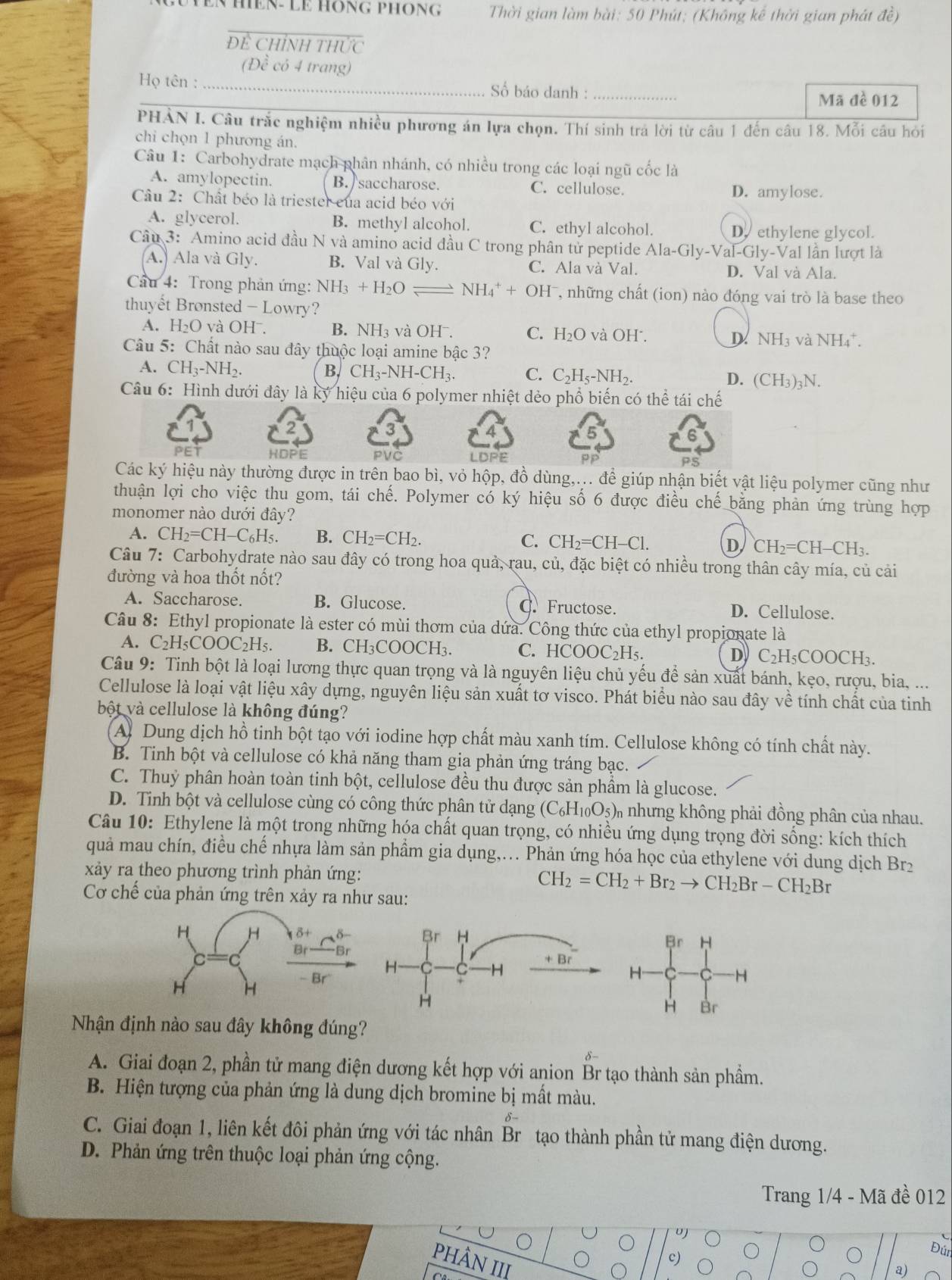 Đ Yen hền- Le Hông phông  Thời gian làm bài: 50 Phút; (Không kể thời gian phát đề)
Để CHỉNH THỨc
(Đề có 4 trang)
Họ tên : _Số báo danh :_
Mã đề 012
PHẢN I. Câu trắc nghiệm nhiều phương án lựa chọn. Thí sinh trá lời từ câu 1 đến câu 18. Mỗi câu hỏi
chi chọn 1 phương án.
Câu 1: Carbohydrate mạch phân nhánh, có nhiều trong các loại ngũ cốc là
A. amylopectin. B. saccharose. C. cellulose.
Cầu 2: Chất béo là triester của acid béo với
D. amylose.
A. glycerol. B. methyl alcohol. C. ethyl alcohol. D. ethylene glycol.
Câu 3: Amino acid đầu N và amino acid đầu C trong phân tử peptide Ala-Gly-Val il-Gly-Val lần lượt là
A. Ala và Gly. B. Val và Gly. C. Ala và Val.
D. Val và Ala.
Cầu 4: Trong phản ứng: NH_3+H_2O ≥ NH_4^(++OH^-) T, những chất (ion) nào đóng vai trò là base theo
thuyết Brønsted - Lowry?
A. H₂O và OHˉ. B. NH₃ và OHˉ. C. H_2O và OH . D NH_3 và NH_4^(+ a
Câu 5: Chất nào sau đây thuộc loại amine bậc 3?
A. CH_3)-NH_2. B. CH_3-NH-CH_3. C. C_2H_5-NH_2. D. ( (CH_3)_3N.
Câu 6: Hình dưới đây là ký hiệu của 6 polymer nhiệt dẻo phổ biến có thể tái chế
2
PET HDPE PVČ LDPE pp PS
Các ky hiệu này thường được in trên bao bì, vỏ hộp, đồ dùng,... để giúp nhận biết vật liệu polymer cũng như
thuận lợi cho việc thu gom, tái chế. Polymer có ký hiệu số 6 được điều chế bằng phản ứng trùng hợp
monomer nào dưới đây?
A. CH_2=CH-C C6H5. B. CH_2=CH_2. C. CH_2=CH-Cl. D CH_2=CH- -CH3.
Câu 7: Carbohydrate nào sau đây có trong hoa quả, rau, củ, đặc biệt có nhiều trong thân cây mía, củ cải
đường và hoa thốt nốt?
A. Saccharose. B. Glucose. C. Fructose. D. Cellulose.
Câu 8: Ethyl propionate là ester có mùi thơm của dứa. Công thức của ethyl propionate là
A. C₂H _5COOC_2H_5. B. CH₃COOCH₃. C. HCOOC₂H₅. D C_2H_5C OOCH₃.
Câu 9: Tinh bột là loại lương thực quan trọng và là nguyên liệu chủ yếu để sản xuất bánh, kẹo, rượu, bia, ...
Cellulose là loại vật liệu xây dựng, nguyên liệu sản xuất tơ visco. Phát biểu nào sau đây về tính chất của tinh
bột và cellulose là không đúng?
A. Dung dịch hồ tinh bột tạo với iodine hợp chất màu xanh tím. Cellulose không có tính chất này.
B. Tinh bột và cellulose có khả năng tham gia phản ứng tráng bạc.
C. Thuỷ phân hoàn toàn tinh bột, cellulose đều thu được sản phầm là glucose.
D. Tinh bột và cellulose cùng có công thức phân tử dạng ( (C_6H_10O_5) 3) nhưng không phải đồng phân của nhau.
Câu 10: Ethylene là một trong những hóa chất quan trọng, có nhiều ứng dụng trọng đời sống: kích thích
quả mau chín, điều chế nhựa làm sản phầm gia dụng,... Phản ứng hóa học của ethylene với dung dịch Brz
xảy ra theo phương trình phản ứng:
Cơ chế của phản ứng trên xảy ra như sau:
CH_2=CH_2+Br_2to CH_2Br-CH_2Br
Nhận định nào sau đây không đúng?
A. Giai đoạn 2, phần tử mang điện dương kết hợp với anion Br tạo thành sản phầm.
B. Hiện tượng của phản ứng là dung dịch bromine bị mất màu.
C. Giai đoạn 1, liên kết đôi phản ứng với tác nhân Br tạo thành phần tử mang điện dương.
D. Phản ứng trên thuộc loại phản ứng cộng.
Trang 1/4 - Mã đề 012
Đúr
PHÂN III