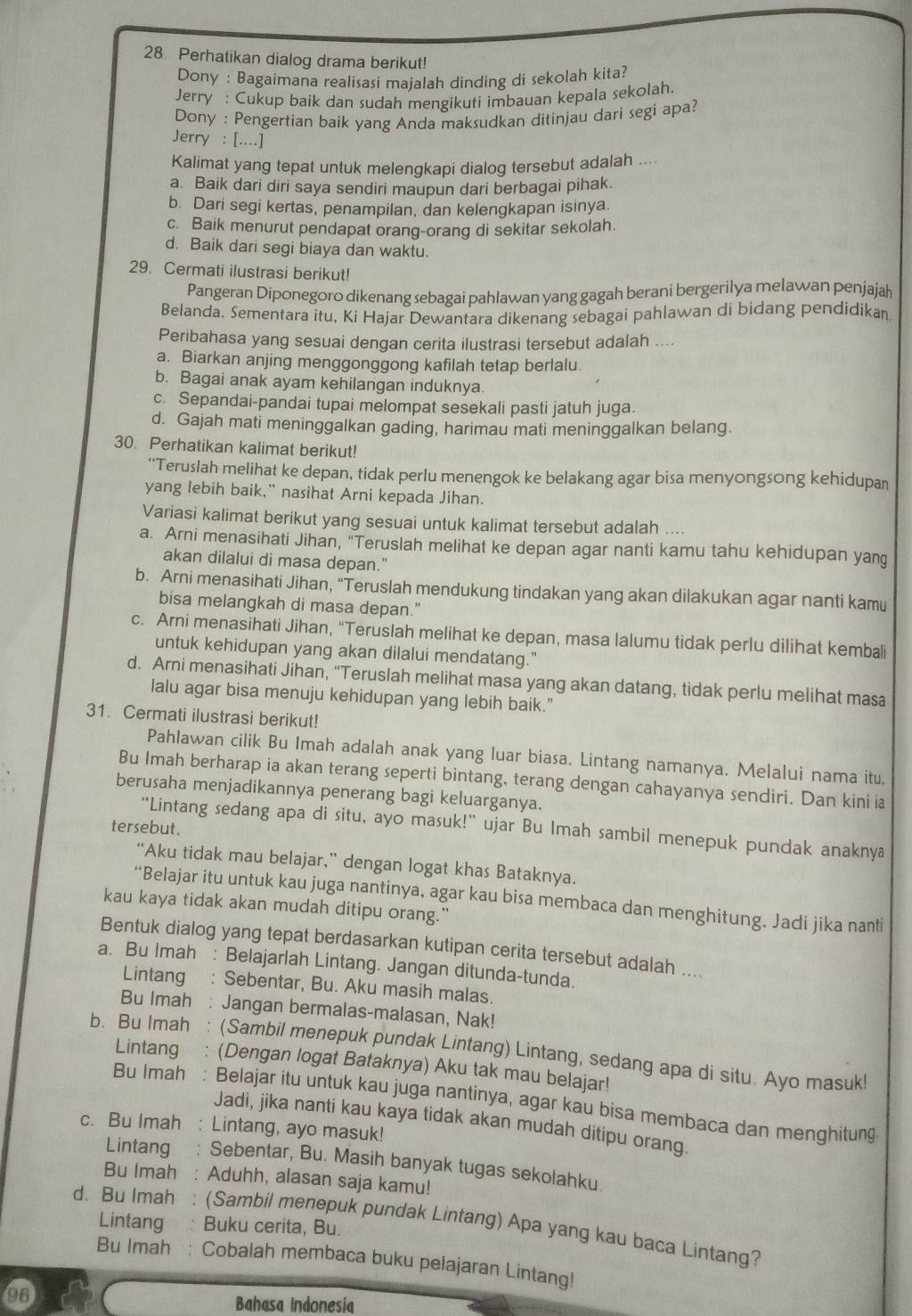 Perhatikan dialog drama berikut!
Dony : Bagaimana realisasi maialah dinding di sekolah kita?
Jerry : Cukup baik dan sudah mengikuti imbauan kepala sekolah.
Dony : Pengertian baik yang Anda maksudkan ditinjau dari segi apa?
Jerry : [....]
Kalimat yang tepat untuk melengkapi dialog tersebut adalah ....
a. Baik dari diri saya sendiri maupun dari berbagai pihak.
b. Dari segi kertas, penampilan, dan kelengkapan isinya.
c. Baik menurut pendapat orang-orang di sekitar sekolah.
d. Baik dari segi biaya dan waktu.
29. Cermati ilustrasi berikut!
Pangeran Diponegoro dikenang sebagai pahlawan yang gagah berani bergerilya melawan penjajah
Belanda. Sementara itu, Ki Hajar Dewantara dikenang sebagai pahlawan di bidang pendidikan
Peribahasa yang sesuai dengan cerita ilustrasi tersebut adalah ....
a. Biarkan anjing menggonggong kafilah tetap berlalu
b. Bagai anak ayam kehilangan induknya
c. Sepandai-pandai tupai melompat sesekali pasti jatuh juga.
d. Gajah mati meninggalkan gading, harimau mati meninggalkan belang.
30. Perhatikan kalimat berikut!
“Teruslah melihat ke depan, tidak perlu menengok ke belakang agar bisa menyongsong kehidupan
yang lebih baik,” nasihat Arni kepada Jihan.
Variasi kalimat berikut yang sesuai untuk kalimat tersebut adalah ....
a. Arni menasihati Jihan, "Teruslah melihat ke depan agar nanti kamu tahu kehidupan yang
akan dilalui di masa depan."
b. Arni menasihati Jihan, “Teruslah mendukung tindakan yang akan dilakukan agar nanti kamu
bisa melangkah di masa depan."
c. Arni menasihati Jihan, “Teruslah melihat ke depan, masa lalumu tidak perlu dilihat kembali
untuk kehidupan yang akan dilalui mendatang."
d. Arni menasihati Jihan, “Teruslah melihat masa yang akan datang, tidak perlu melihat masa
lalu agar bisa menuju kehidupan yang lebih baik."
31. Cermati ilustrasi berikut!
Pahlawan cilik Bu Imah adalah anak yang luar biasa. Lintang namanya. Melalui nama itu,
Bu Imah berharap ia akan terang seperti bintang, terang dengan cahayanya sendiri. Dan kini ia
berusaha menjadikannya penerang bagi keluarganya.
tersebut.
“Lintang sedang apa di situ, ayo masuk!” ujar Bu Imah sambil menepuk pundak anaknya
“Aku tidak mau belajar,” dengan logat khas Bataknya.
“Belajar itu untuk kau juga nantinya, agar kau bisa membaca dan menghitung. Jadi jika nanti
kau kaya tidak akan mudah ditipu orang."
Bentuk dialog yang tepat berdasarkan kutipan cerita tersebut adalah ....
a. Bu Imah : Belajarlah Lintang. Jangan ditunda-tunda.
Lintang : Sebentar, Bu. Aku masih malas.
Bu Imah : Jangan bermalas-malasan, Nak!
b. Bu Imah : (Sambil menepuk pundak Lintang) Lintang, sedang apa di situ. Ayo masuk!
Lintang : (Dengan logat Bataknya) Aku tak mau belajar!
Bu Imah : Belajar itu untuk kau juga nantinya, agar kau bisa membaca dan menghitung
Jadi, jika nanti kau kaya tidak akan mudah ditipu orang.
c. Bu Imah : Lintang, ayo masuk!
Lintang : Sebentar, Bu. Masih banyak tugas sekolahku.
Bu Imah : Aduhh, alasan saja kamu!
d. Bu Imah : (Sambil menepuk pundak Lintang) Apa yang kau baca Lintang?
Lintang : Buku cerita, Bu.
Bu Imah : Cobalah membaca buku pelajaran Lintang!
Bahasa Indonesia