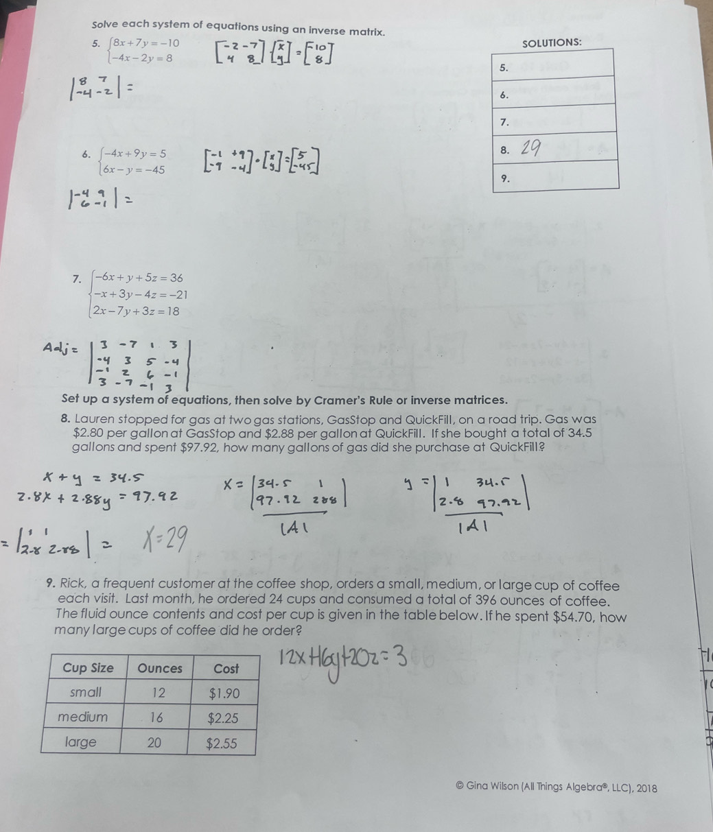 Solve each system of equations using an inverse matrix.
5. beginarrayl 8x+7y=-10 -4x-2y=8endarray. TIONS:
6. beginarrayl -4x+9y=5 6x-y=-45endarray.
7. beginarrayl -6x+y+5z=36 -x+3y-4z=-21 2x-7y+3z=18endarray.
Set up a system of equations, then solve by Cramer's Rule or inverse matrices.
8. Lauren stopped for gas at two gas stations, GasStop and QuickFill, on a road trip. Gas was
$2.80 per gallon at GasStop and $2.88 per gallon at QuickFill. If she bought a total of 34.5
gallons and spent $97.92, how many gallons of gas did she purchase at QuickFill?
9. Rick, a frequent customer at the coffee shop, orders a small, medium, or large cup of coffee
each visit. Last month, he ordered 24 cups and consumed a total of 396 ounces of coffee.
The fluid ounce contents and cost per cup is given in the table below. If he spent $54.70, how
many large cups of coffee 'did he order?
© Gina Wilson (All Things Algebra®, LLC), 2018