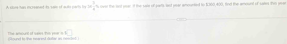 A store has increased its sale of auto parts by 34 3/4 % over the last year. If the sale of parts last year amounted to $360,400, find the amount of sales this year
The amount of sales this year is $□. 
(Round to the nearest dollar as needed.)