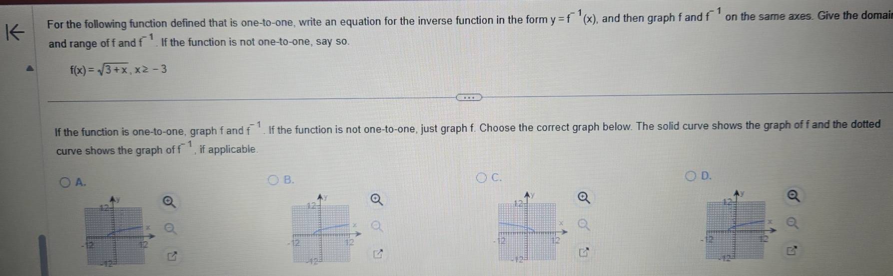 For the following function defined that is one-to-one, write an equation for the inverse function in the form y=f^(-1)(x) , and then graph f and f^(-1) on the same axes. Give the domai 
and range of f and f^(-1). If the function is not one-to-one, say so.
f(x)=sqrt(3+x), x≥ -3
If the function is one-to-one, graph f and f^(-1) If the function is not one-to-one, just graph f. Choose the correct graph below. The solid curve shows the graph of f and the dotted 
curve shows the graph of f^(-1). if applicable. 
A. 
B 
C 
D.
12
12
2
12