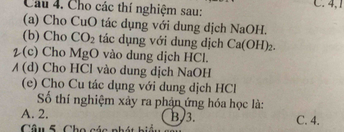 Cho các thí nghiệm sau:
C. 4,1
(a) Cho CuO tác dụng với dung dịch NaOH.
(b) Cho CO_2 tác dụng với dung dịch Ca(OH)_2. 
2(c) Cho MgO vào dung dịch HCl.
/ (d) Cho HCl vào dung dịch NaOH
(e) Cho Cu tác dụng với dung dịch HCl
Số thí nghiệm xảy ra phản ứng hóa học là:
A. 2. B/ 3. C. 4.
Câu 5. Cho các phát biể