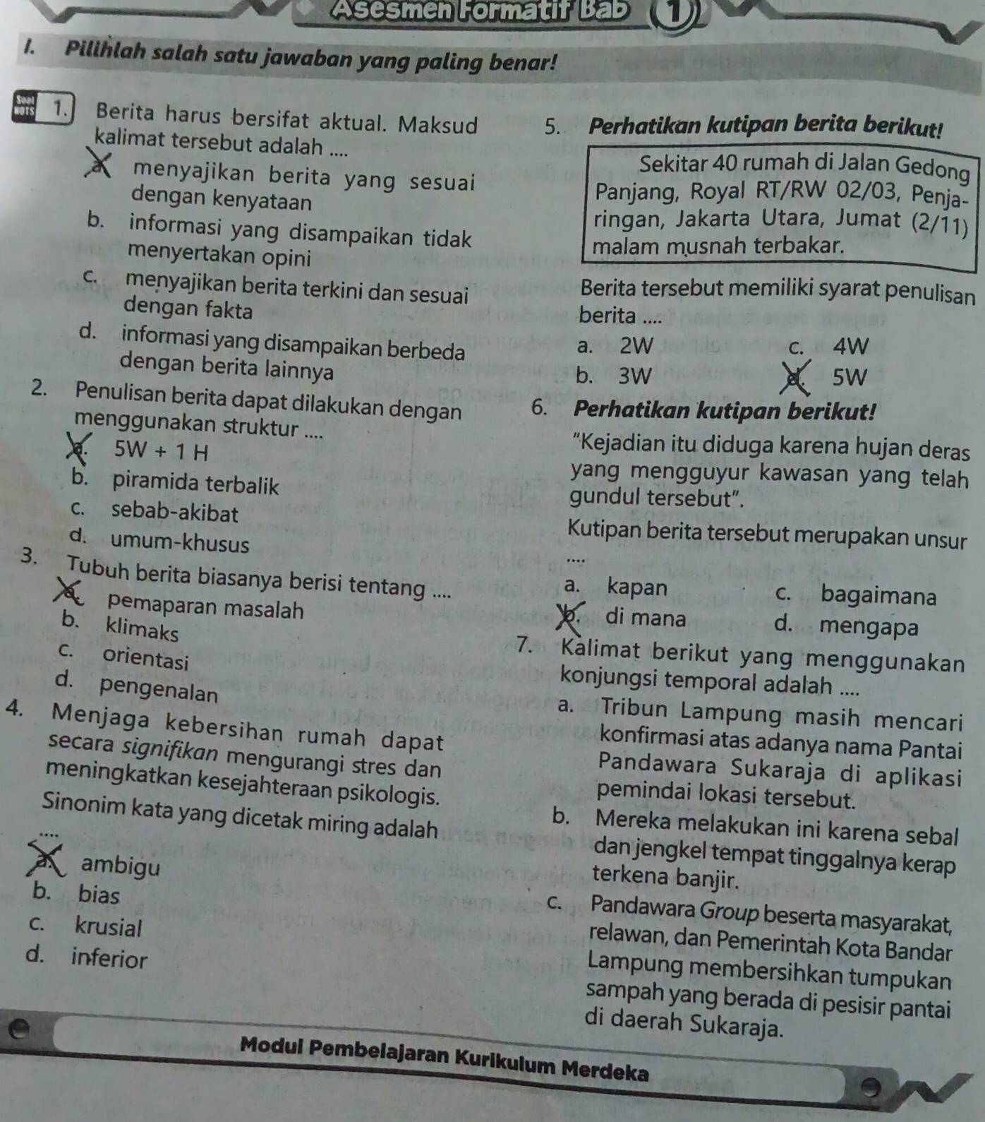 Asesmen Formatif Bab 1 
1. Pilihlah salah satu jawaban yang paling benar!
1. Berita harus bersifat aktual. Maksud 5. Perhatikan kutipan berita berikut!
kalimat tersebut adalah ....
Sekitar 40 rumah di Jalan Gedong
menyajikan berita yang sesuai
dengan kenyataan
Panjang, Royal RT/RW 02/03, Penja-
ringan, Jakarta Utara, Jumat (2/11)
b. informasi yang disampaikan tidak
menyertakan opini
malam musnah terbakar.
c. menyajikan berita terkini dan sesuai
Berita tersebut memiliki syarat penulisan
dengan fakta berita ....
d. informasi yang disampaikan berbeda a. 2W c. 4W
dengan berita lainnya
b. 3W 5W
2. Penulisan berita dapat dilakukan dengan 6. Perhatikan kutipan berikut!
menggunakan struktur ....
a. 5W+1H
“Kejadian itu diduga karena hujan deras
b. piramida terbalik
yang mengguyur kawasan yang telah
gundul tersebut”.
c. sebab-akibat Kutipan berita tersebut merupakan unsur
d. umum-khusus
3. Tubuh berita biasanya berisi tentang .... a. kapan c. bagaimana
pemaparan masalah b. di mana
b. klimaks
d. mengapa
7. Kalimat berikut yang menggunakan
c. orientasi
konjungsi temporal adalah ....
d. pengenalan
a. Tribun Lampung masih mencari
4. Menjaga kebersihan rumah dapat
konfirmasi atas adanya nama Pantai
secara signifikan mengurangi stres dan
Pandawara Sukaraja di aplikasi
meningkatkan kesejahteraan psikologis.
pemindai lokasi tersebut.
b. Mereka melakukan ini karena sebal
Sinonim kata yang dicetak miring adalah dan jengkel tempat tinggalnya kerap
terkena banjir.
a ambigu c. Pandawara Group beserta masyarakat,
b. bias relawan, dan Pemerintah Kota Bandar
c. krusial  Lampung membersihkan tumpukan
d. inferior sampah yang berada di pesisir pantai
di daerah Sukaraja.
Modul Pembelajaran Kurikulum Merdeka