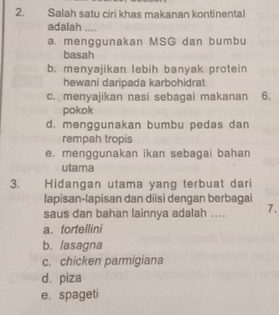 Salah satu ciri khas makanan kontinental
adalah ....
a. menggunakan MSG dan bumbu
basah
b. menyajikan lebih banyak protein
hewani daripada karbohidrat
c. menyajikan nasi sebagai makanan 6.
pokok
d. menggunakan bumbu pedas dan
rempah tropis
e. menggunakan ikan sebagai bahan
utama
3. Hidangan utama yang terbuat dari
lapisan-lapisan dan diisì dengan berbagai
saus dan bahan lainnya adalah .... 7.
a. tortellini
b. lasagna
c. chicken parmigiana
d. piza
e. spageti