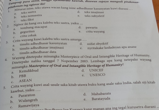 Tumprap para siswd, ganggo njembarake kawruh, disuwun supaya mangsuli pitakonan-
pitakonan ing ngisror iki!
1. Miturut isine, teks utawa wacan kang isine adhedhasar kasunyatan kuwi diarani ..
b. teks nonsastra a. teks sastra
d. teks imajinasi
e. teks subyektif
c. teks fiksi
2. Ngisor iki kang ora kalebu teks sastra, yaiku ....
a. tembang macapat
d. pawarta
c. crita cekak b. geguritan
e. crita wayang
3. Crita wayang kuwi kalebu teks sastra amarga
a. tinulis adhedhasar kasunyatan d. asifat obyektif
b. tinulis adhedhasar imajinasi
c. tinulis adhedhasar data e. nyritakake kedadeyan apa anane
4. Wayang ditetepake minangka Masterpiece of Oral and Intangible Heritage of Humanity.
Ditetepake nalika tanggal 7 Nopember 2003. Lembaga apa kang netepake wayang
minangka Masterpiece of Oral and Intangible Heritage of Humanity?
a. Kemdikbud
d. UNICEF
b. PBB
e. UNESCO
c. ASEAN
5. Crita wayang kuwi asal-usule saka kitab utawa buku kang asale saka India, salah siji kitab
kasebut, yaiku …
a. Pararaton d. Mahabarata
b. Wulangreh e. Baratayuda
c. Ramawijaya
Turawa kang mapan ana ing tegal kurusetra diarani .