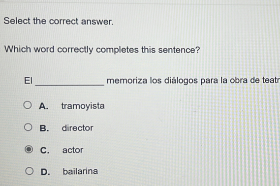 Select the correct answer.
Which word correctly completes this sentence?
_
El memoriza los diálogos para la obra de teatr
A. tramoyista
B. director
C. actor
D. bailarina