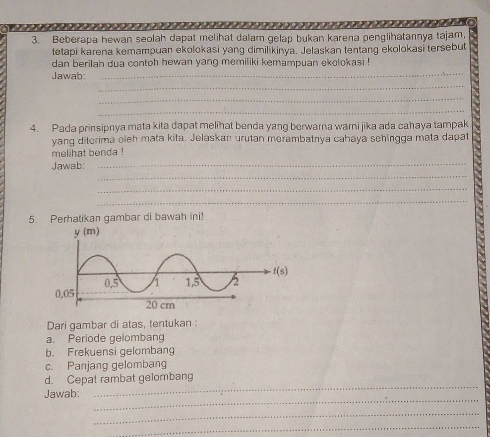 Beberapa hewan seolah dapat melihat dalam gelap bukan karena penglihatannya tajam,
tetapi karena kemampuan ekolokasi yang dimilikinya. Jelaskan tentang ekolokasi tersebut
dan berilah dua contoh hewan yang memiliki kemampuan ekolokasi !
Jawab:_
_
_
_
4. Pada prinsipnya mata kita dapat melihat benda yang berwarna warni jika ada cahaya tampak
yang diterima oleh mata kita. Jelaskan urutan merambatnya cahaya sehingga mata dapat
melihat benda !
Jawab:_
_
_
_
5. Perhatikan gambar di bawah ini!
Dari gambar di atas, tentukan :
a. Periode gelombang
b. Frekuensi gelombang
c. Panjang gelombang
d. Cepat rambat gelombang
_
Jawab:
_
_
_