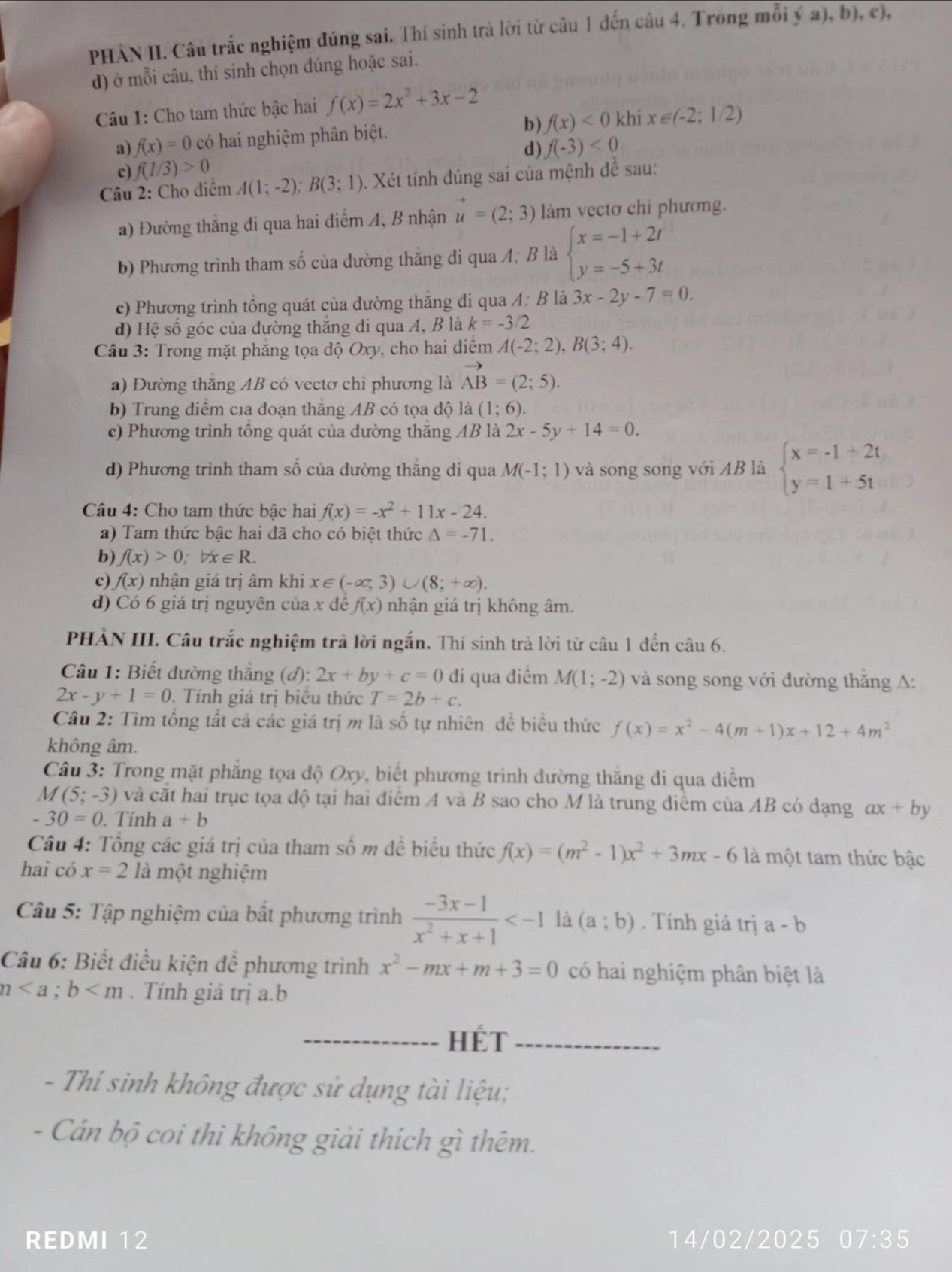 PHÀN II. Câu trắc nghiệm đúng sai. Thí sinh trả lời từ câu 1 đến câu 4. Trong mỗi ý a), b), c),
d) ở mỗi câu, thí sinh chọn dúng hoặc sai.
Câu 1: Cho tam thức bậc hai f(x)=2x^2+3x-2
a) f(x)=0 có hai nghiệm phân biệt. b) f(x)<0</tex> khi x∈ (-2;1/2)
d) f(-3)<0</tex>
c) f(1/3)>0
Câu 2: Cho diểm A(1;-2);B(3;1). Xét tính đúng sai của mệnh đề sau:
a) Đường thắng di qua hai diểm A, B nhận vector u=(2;3) làm vectơ chỉ phương.
b) Phương trình tham số của dường thắng đi qua A; B là beginarrayl x=-1+2t y=-5+3tendarray.
c) Phương trình tổng quát của dường thắng đi qua A; B là 3x-2y-7=0.
d) Hệ số góc của đường thẳng di qua A, B là k=-3/2
Câu 3: Trong mặt phăng tọa độ Oxy, cho hai diểm A(-2;2),B(3;4).
a) Đường thắng AB có vectơ chi phương là vector AB=(2;5).
b) Trung điểm của đoạn thắng AB có tọa độ là (1;6).
c) Phương trình tổng quát của dường thăng AB là 2x-5y+14=0.
d) Phương trình tham số của đường thẳng di qua M(-1;1) và song song với AB là beginarrayl x=-1+2t y=1+5tendarray.
Câu 4: Cho tam thức bậc hai f(x)=-x^2+11x-24.
a) Tam thức bậc hai đã cho có biệt thức △ =-71.
b) f(x)>0;forall x∈ R.
c) f(x) nhận giá trị âm khi x∈ (-∈fty ,3)∪ (8;+∈fty ).
d) Có 6 giá trị nguyên của x đề f(x) nhận giá trị không âm.
PHÀN III. Câu trắc nghiệm trã lời ngắn. Thí sinh trả lời từ câu 1 đến câu 6.
Câu 1: Biết dường thắng (đ): 2x+by+c=0 đi qua điềm M(1;-2) và song song với đường thắng A:
2x-y+1=0. Tính giá trị biểu thức T=2b+c.
Câu 2: Tìm tổng tất cả các giá trị m là số tự nhiên dề biểu thức f(x)=x^2-4(m+1)x+12+4m^2
không âm.
Câu 3: Trong mặt phẳng tọa độ Oxy, biết phương trình dường thắng di qua điểm
M(5;-3) và cắt hai trục tọa độ tại hai điểm A và B sao cho M là trung điểm của AB có dạng ax+by
-30=0. Tính a+b
Câu 4: Tổng các giá trị của tham số m đề biểu thức f(x)=(m^2-1)x^2+3mx-6 là một tam thức bậc
hai có x=2 là một nghiệm
Câu 5: Tập nghiệm của bất phương trình  (-3x-1)/x^2+x+1  là (a;b). Tính giá trị a-b
Câu 6: Biết điều kiện đề phương trình x^2-mx+m+3=0 có hai nghiệm phân biệt là
n . Tính giá trị a.b
_HÉT_
- Thi sinh không được sử dụng tài liệu;
- Cán bộ coi thi không giải thích gì thêm.
REDMI 12 14/02/2025 07:35