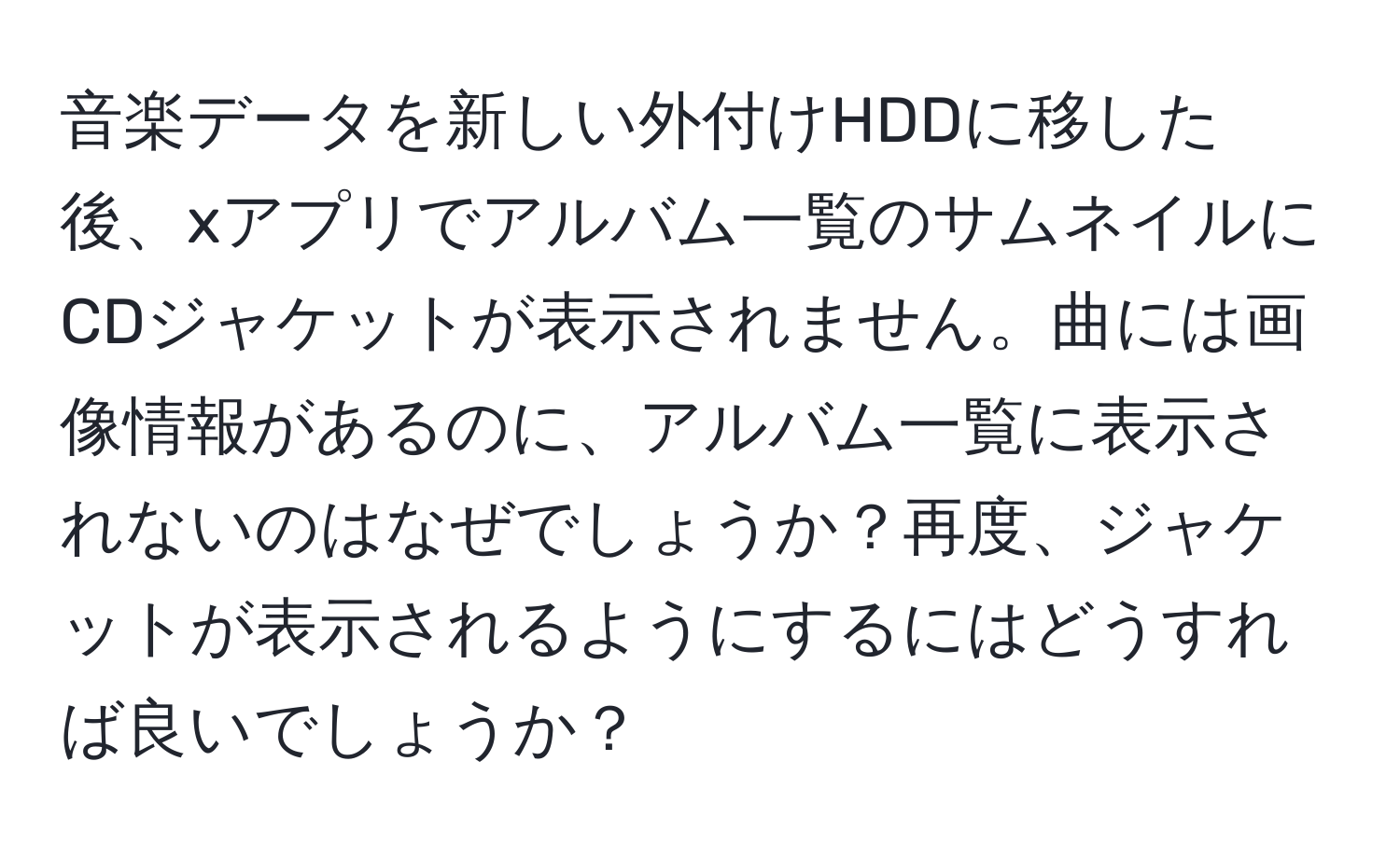 音楽データを新しい外付けHDDに移した後、xアプリでアルバム一覧のサムネイルにCDジャケットが表示されません。曲には画像情報があるのに、アルバム一覧に表示されないのはなぜでしょうか？再度、ジャケットが表示されるようにするにはどうすれば良いでしょうか？