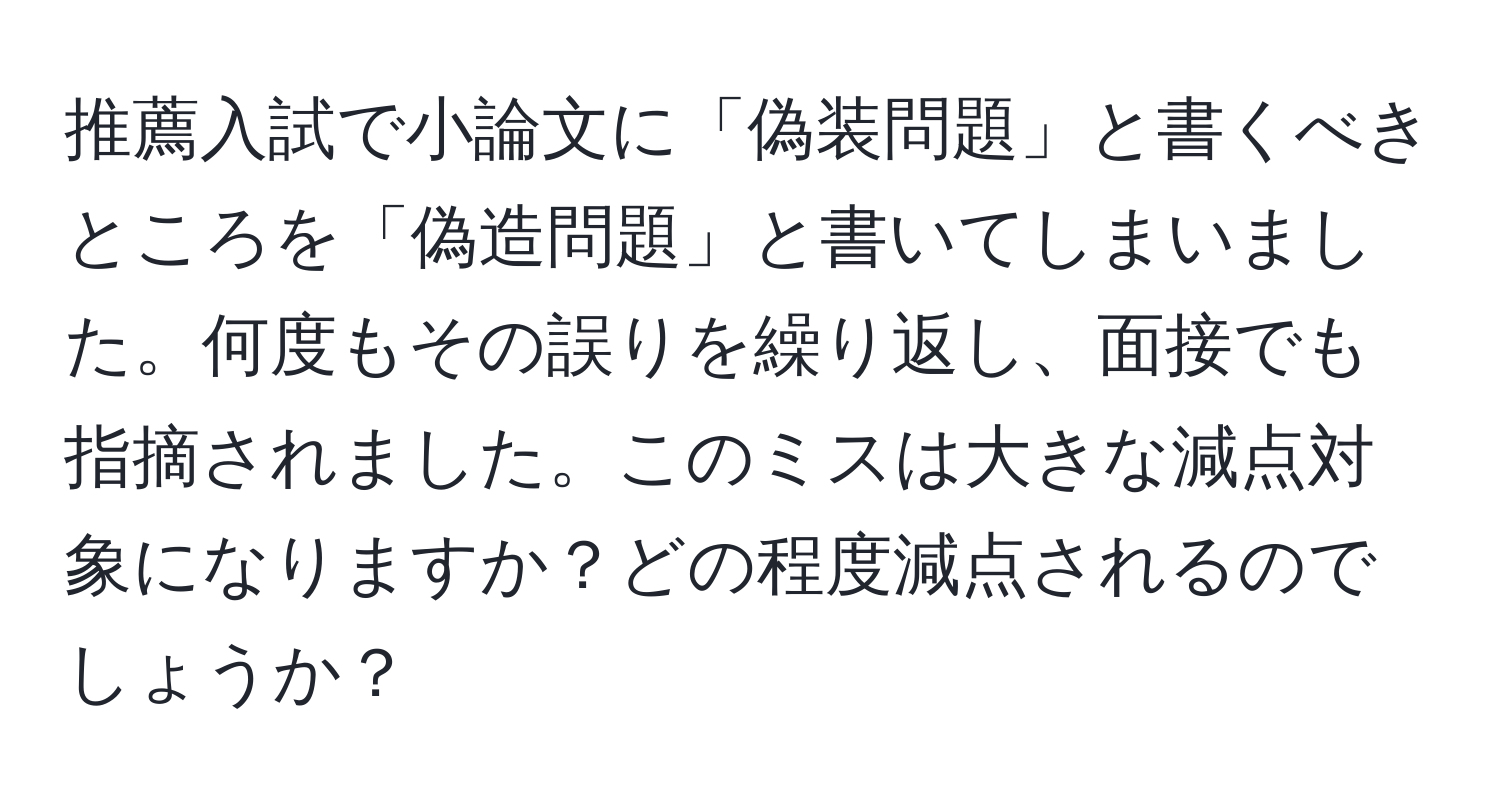 推薦入試で小論文に「偽装問題」と書くべきところを「偽造問題」と書いてしまいました。何度もその誤りを繰り返し、面接でも指摘されました。このミスは大きな減点対象になりますか？どの程度減点されるのでしょうか？