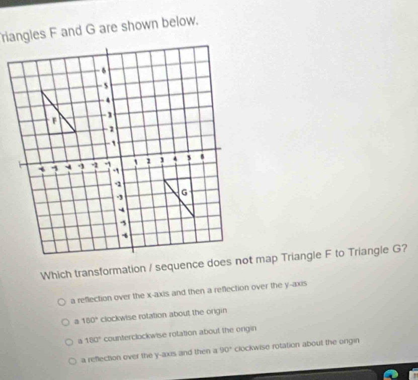 riangles F and G are shown below.
a reflection over the x-axis and then a reflection over the y-axis
a 180° clockwise rotation about the origin
a 180° counterclockwise rotation about the origin
a reflection over the y-axis and then a 90° clockwise rotation about the ongin