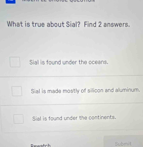 What is true about Sial? Find 2 answers.
Sial is found under the oceans.
Sial is made mostly of silicon and aluminum.
Sial is found under the continents.
Rewatch Submit