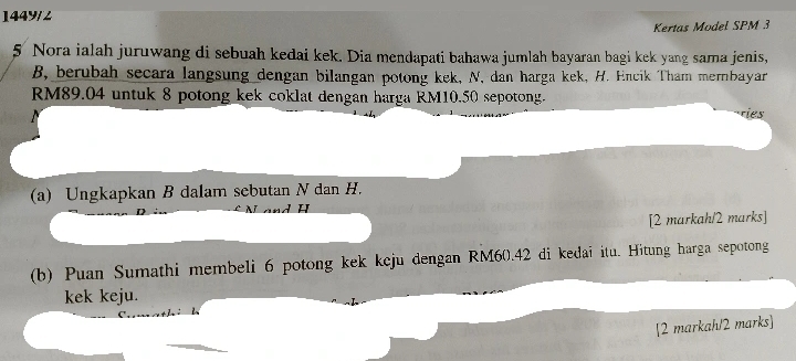 1449/2 
Kertas Model SPM 3 
5 Nora ialah juruwang di sebuah kedai kek. Dia mendapati bahawa jumlah bayaran bagi kek yang sama jenis, 
B, berubah secara langsung dengan bilangan potong kek, N, dan harga kek, H. Encik Tham mernbayar
RM89.04 untuk 8 potong kek coklat dengan harga RM10.50 sepotong. 
ries 
(a) Ungkapkan B dalam sebutan N dan H. 
[2 markah/2 marks] 
(b) Puan Sumathi membeli 6 potong kek kcju dengan RM60.42 di kedaï itu. Hitung harga sepotong 
kek keju. 
[2 markah/2 marks]