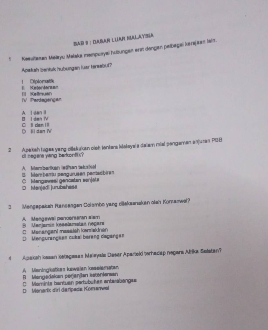 BAB 9 : DASAR LUAR MALAYSIA
1 Kesultanan Melayu Melaka mempunyal hubungan erst dengan pelbagai kersjaan lain.
Apakah bentuk hubungan luar tersebut?
! Diplomatik
l Ketenteraan
ll Kellmuan
IV Perdagangan
A I dan li
B I dan IV
C l dan III
D III dan IV
2 Apakah tugas yang dilakukan oleh tentera Malaysia dalam misi pengaman anjuran PBB
di negara yang berkonflik?
A Memberikan iatihan teknikal
B Membantu pengurusan pentadbiran
C Mengawas! gencatan senjata
D Menjadi jurubahasa
3 Mengapakah Rancangan Colombo yang dilaksanakan oleh Komanwel?
A Mengawal pencemaran alam
B Menjamin keselamatan negara
C Menangani masaiah kemiskinan
D Mengurangken cukal barang dagangan
4 Apakah kesan ketegasan Malaysia Dasar Aparteld terhadap negara Afrika Selatan?
A Meningkatkan kawaian keselamatan
B Mengadakan perjanjian ketenteraan
C Meminta bantuan pertubuhan antarabangsa
D Menarik diri daripada Komanwel