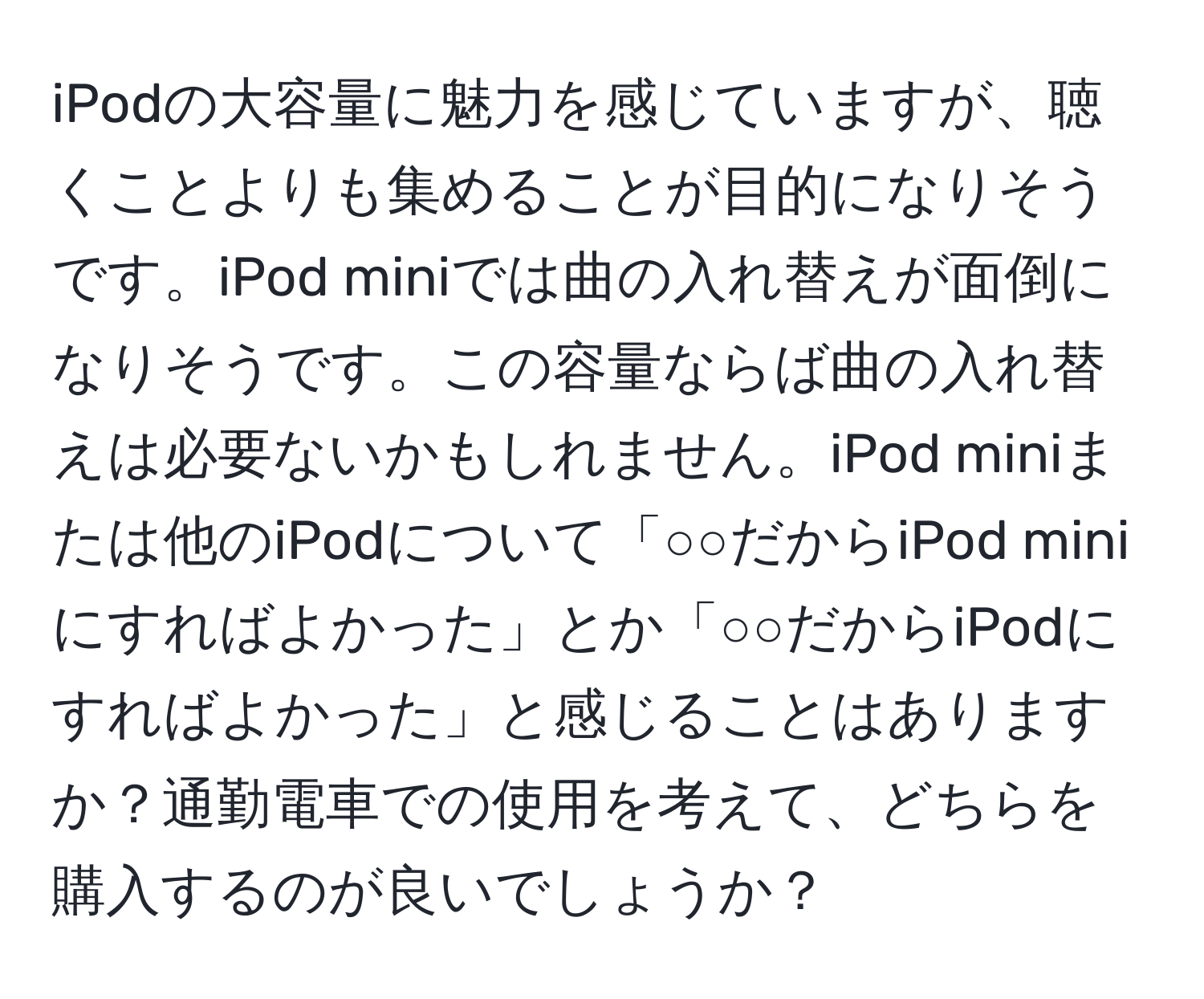 iPodの大容量に魅力を感じていますが、聴くことよりも集めることが目的になりそうです。iPod miniでは曲の入れ替えが面倒になりそうです。この容量ならば曲の入れ替えは必要ないかもしれません。iPod miniまたは他のiPodについて「○○だからiPod miniにすればよかった」とか「○○だからiPodにすればよかった」と感じることはありますか？通勤電車での使用を考えて、どちらを購入するのが良いでしょうか？