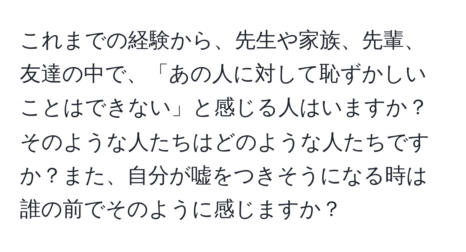 これまでの経験から、先生や家族、先輩、友達の中で、「あの人に対して恥ずかしいことはできない」と感じる人はいますか？そのような人たちはどのような人たちですか？また、自分が嘘をつきそうになる時は誰の前でそのように感じますか？