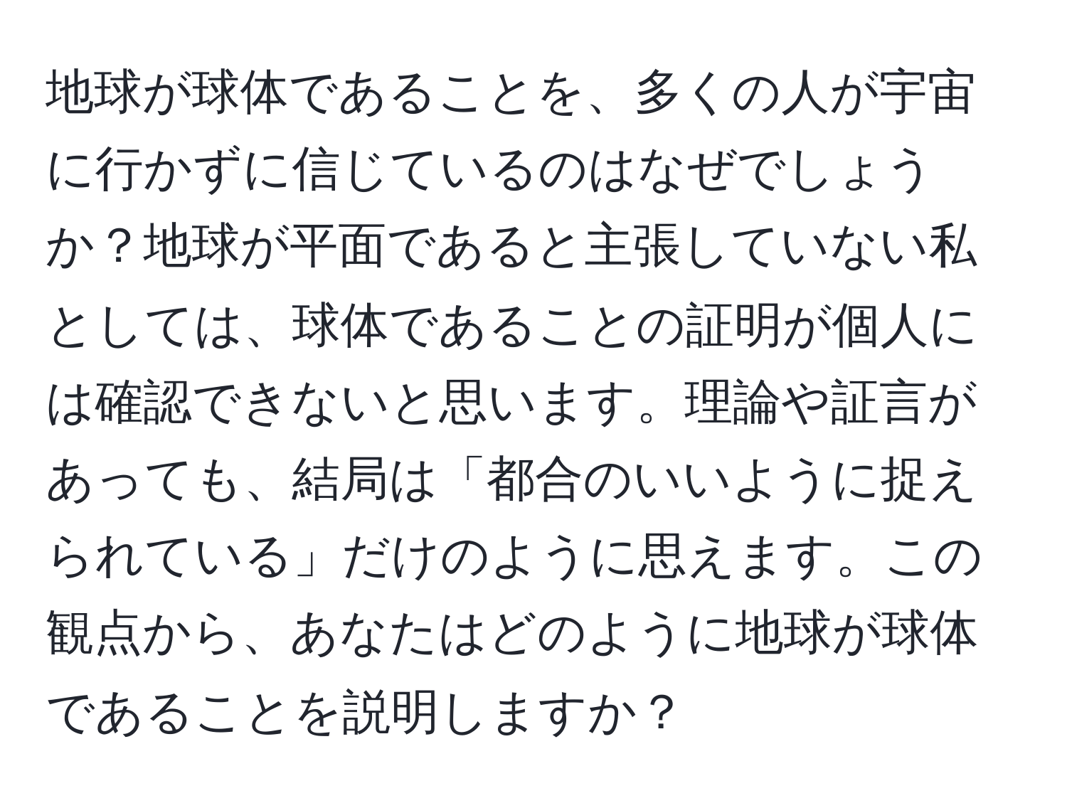 地球が球体であることを、多くの人が宇宙に行かずに信じているのはなぜでしょうか？地球が平面であると主張していない私としては、球体であることの証明が個人には確認できないと思います。理論や証言があっても、結局は「都合のいいように捉えられている」だけのように思えます。この観点から、あなたはどのように地球が球体であることを説明しますか？