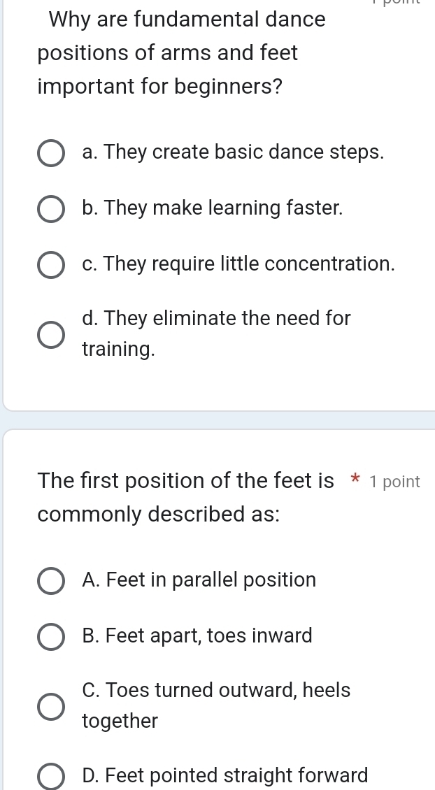 Why are fundamental dance
positions of arms and feet
important for beginners?
a. They create basic dance steps.
b. They make learning faster.
c. They require little concentration.
d. They eliminate the need for
training.
The first position of the feet is * 1 point
commonly described as:
A. Feet in parallel position
B. Feet apart, toes inward
C. Toes turned outward, heels
together
D. Feet pointed straight forward