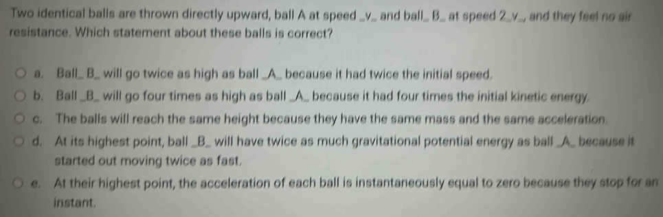 Two identical balls are thrown directly upward, ball A at speed _v_ and ball_ B_ at speed 2_ v _, and they feel no sir
resistance. Which statement about these balls is correct?
a. Ball_ B_ will go twice as high as ball _A_ because it had twice the initial speed.
b. Ball _B_ will go four times as high as ball _A_ because it had four times the initial kinetic energy.
c. The balls will reach the same height because they have the same mass and the same acceleration.
d. At its highest point, ball _B_ will have twice as much gravitational potential energy as ball _A_ because it
started out moving twice as fast.
e. At their highest point, the acceleration of each ball is instantaneously equal to zero because they stop for an
instant.