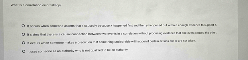 What is a correlation error fallacy?
It occurs when someone asserts that x caused y because x happened first and then y happened but without enough evidence to support it.
It claims that there is a causal connection between two events in a correlation without producing evidence that one event caused the other.
It occurs when someone makes a prediction that something undesirable will happen if certain actions are or are not taken.
It uses someone as an authority who is not qualified to be an authority.