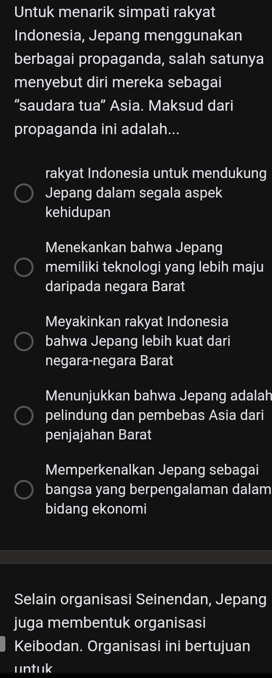 Untuk menarik simpati rakyat
Indonesia, Jepang menggunakan
berbagai propaganda, salah satunya
menyebut diri mereka sebagai
“saudara tua” Asia. Maksud dari
propaganda ini adalah...
rakyat Indonesia untuk mendukung
Jepang dalam segala aspek
kehidupan
Menekankan bahwa Jepang
memiliki teknologi yang lebih maju
daripada negara Barat
Meyakinkan rakyat Indonesia
bahwa Jepang lebih kuat dari
negara-negara Barat
Menunjukkan bahwa Jepang adalah
pelindung dan pembebas Asia dari
penjajahan Barat
Memperkenalkan Jepang sebagai
bangsa yang berpengalaman dalam
bidang ekonomi
Selain organisasi Seinendan, Jepang
juga membentuk organisasi
Keibodan. Organisasi ini bertujuan
untuk