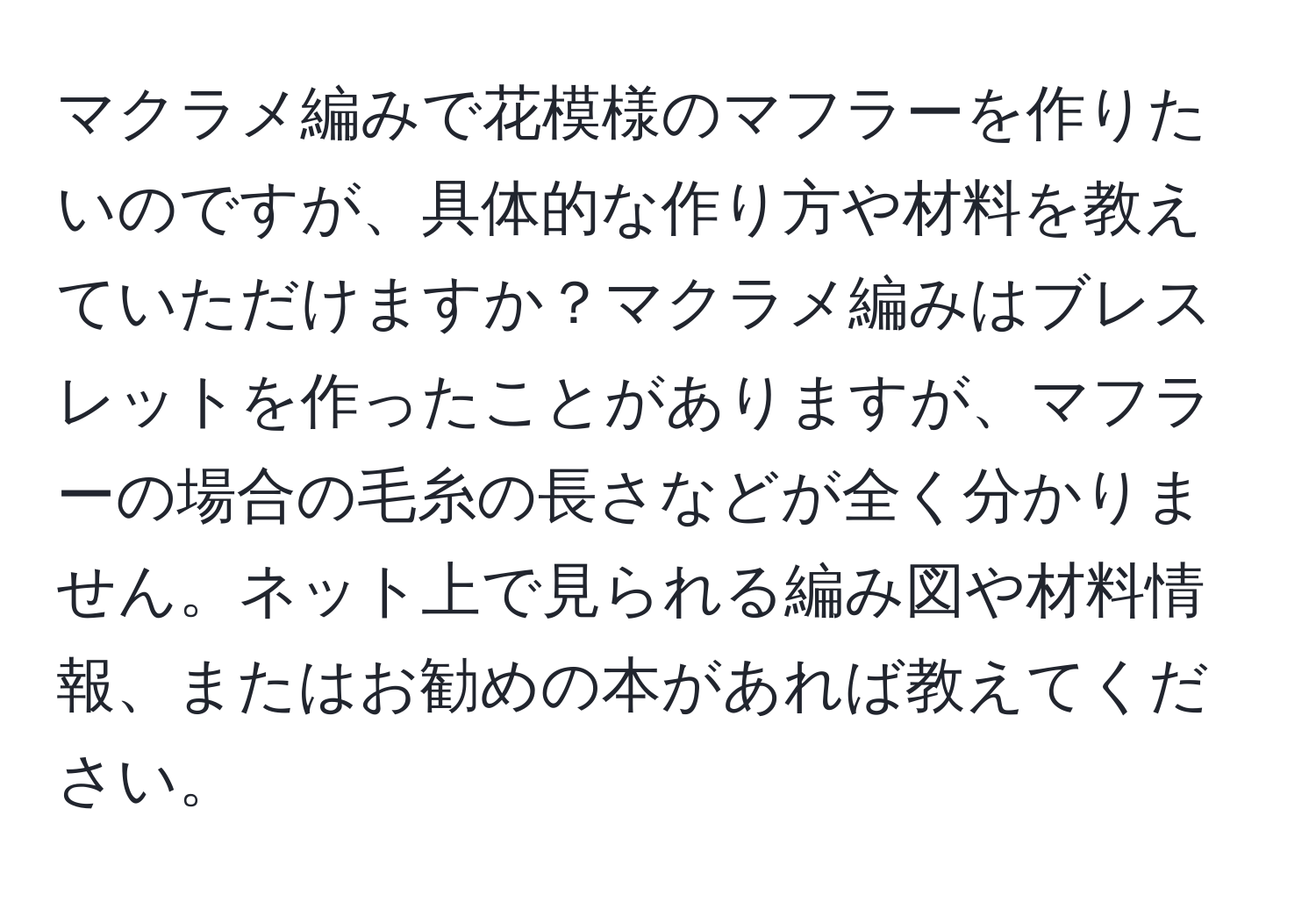 マクラメ編みで花模様のマフラーを作りたいのですが、具体的な作り方や材料を教えていただけますか？マクラメ編みはブレスレットを作ったことがありますが、マフラーの場合の毛糸の長さなどが全く分かりません。ネット上で見られる編み図や材料情報、またはお勧めの本があれば教えてください。