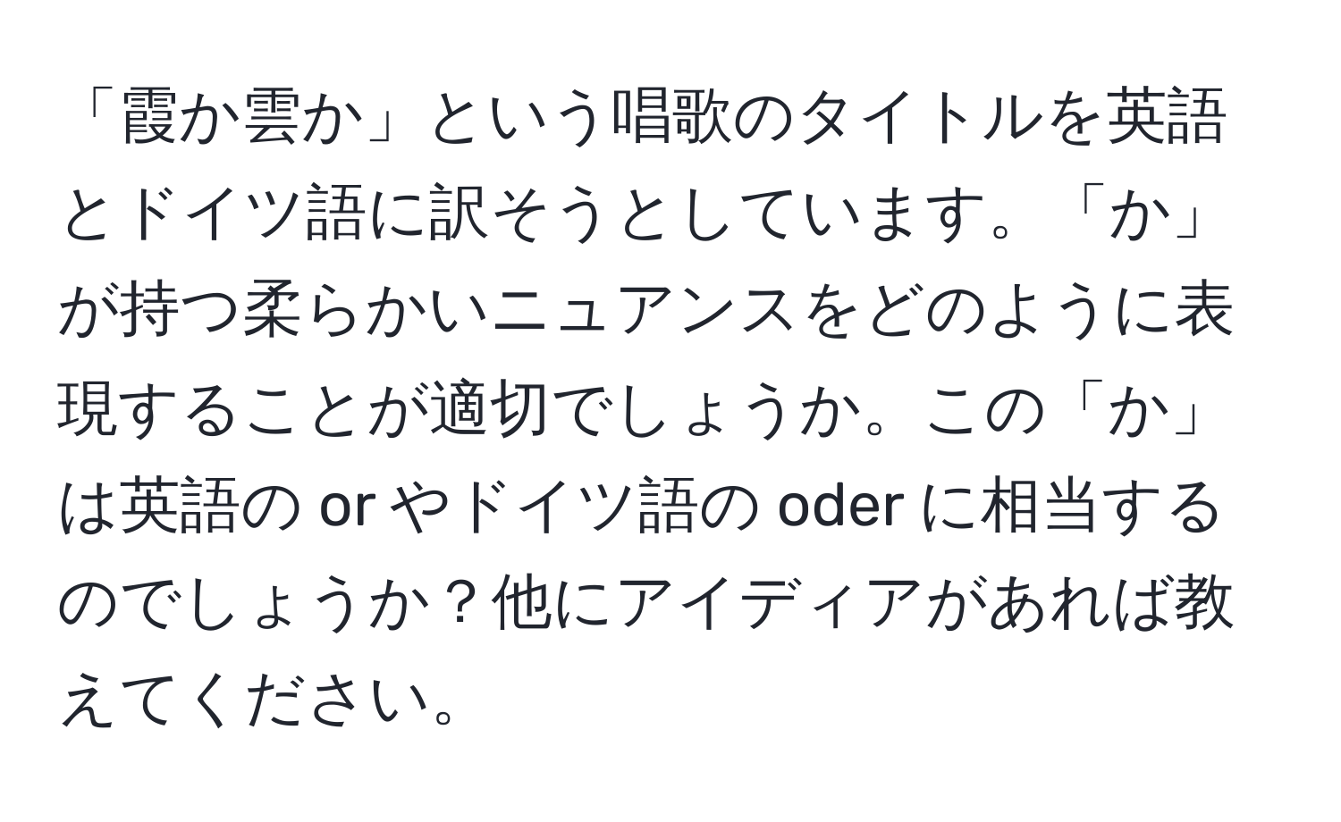 「霞か雲か」という唱歌のタイトルを英語とドイツ語に訳そうとしています。「か」が持つ柔らかいニュアンスをどのように表現することが適切でしょうか。この「か」は英語の or やドイツ語の oder に相当するのでしょうか？他にアイディアがあれば教えてください。