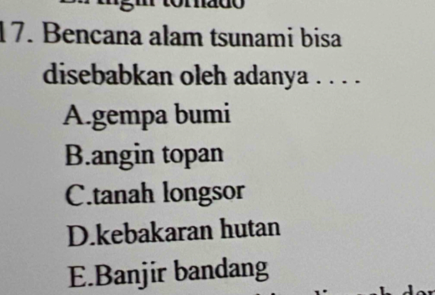 Bencana alam tsunami bisa
disebabkan oleh adanya . . . .
A.gempa bumi
B.angin topan
C.tanah longsor
D.kebakaran hutan
E.Banjir bandang