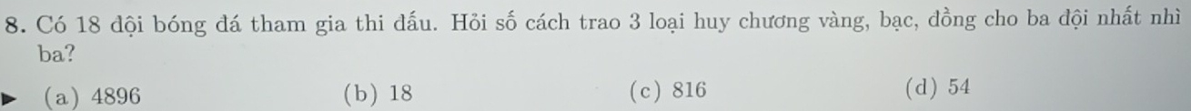 Có 18 đội bóng đá tham gia thi đấu. Hỏi số cách trao 3 loại huy chương vàng, bạc, đồng cho ba đội nhất nhì
ba?
(a) 4896 (b) 18 (c) 816 (d) 54