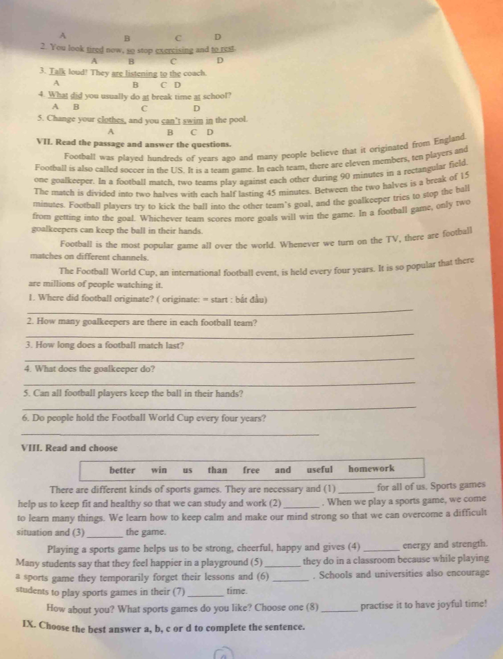 A
B C D
2. You look tired now, so stop exercising and to rest.
A B C D
3. Talk loud! They are listening to the coach.
A
B C D
4. What did you usually do at break time at school?
A B
C D
5. Change your clothes, and you can’t swim in the pool.
A B C D
VII. Read the passage and answer the questions.
Football was played hundreds of years ago and many people believe that it originated from England.
Football is also called soccer in the US. It is a team game. In each team, there are eleven members, ten players and
one goalkeeper. In a football match, two teams play against each other during 90 minutes in a rectangular field.
The match is divided into two halves with each half lasting 45 minutes. Between the two halves is a break of 15
minutes. Football players try to kick the ball into the other team`s goal, and the goalkeeper tries to stop the ball
from getting into the goal. Whichever team scores more goals will win the game. In a football game, only two
goalkeepers can keep the ball in their hands.
Football is the most popular game all over the world. Whenever we turn on the TV, there are football
matches on different channels.
The Football World Cup, an international football event, is held every four years. It is so popular that there
are millions of people watching it.
_
1. Where did football originate? ( originate: = start : bắt đầu)
_
2. How many goalkeepers are there in each football team?
3. How long does a football match last?
_
4. What does the goalkeeper do?
_
5. Can all football players keep the ball in their hands?
_
6. Do people hold the Football World Cup every four years?
_
VIII. Read and choose
better win us than free and useful homework
There are different kinds of sports games. They are necessary and (1) _for all of us. Sports games
help us to keep fit and healthy so that we can study and work (2) _. When we play a sports game, we come
to learn many things. We learn how to keep calm and make our mind strong so that we can overcome a difficult
situation and (3)_ the game.
Playing a sports game helps us to be strong, cheerful, happy and gives (4) _energy and strength.
Many students say that they feel happier in a playground (5) _they do in a classroom because while playing
a sports game they temporarily forget their lessons and (6) _. Schools and universities also encourage
students to play sports games in their (7) _time.
How about you? What sports games do you like? Choose one (8)_ practise it to have joyful time!
IX. Choose the best answer a, b, c or d to complete the sentence.