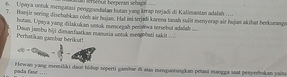 anan tersebut berperan sebagai .... 
6. Upaya untuk mengatasi penggundulan hutan yang kerap terjadi di Kalimantan adalah .... 
7. Banjir sering disebabkan oleh air hujan. Hal ini terjadi karena tanah sulit menyerap air hujan akibat berkurangn 
hutan. Upaya yang dilakukan untuk mencegah peristiwa tersebut adalah .... 
B. Daun jambu biji dimanfaatkan manusia untuk mengobati sakit .... 
Perhatikan gambar berikut! 
Hewan yang memiliki daur hidup seperti gambar di atas menguntungkan petani mangga saat penyerbukan yaitu 
pada fase …