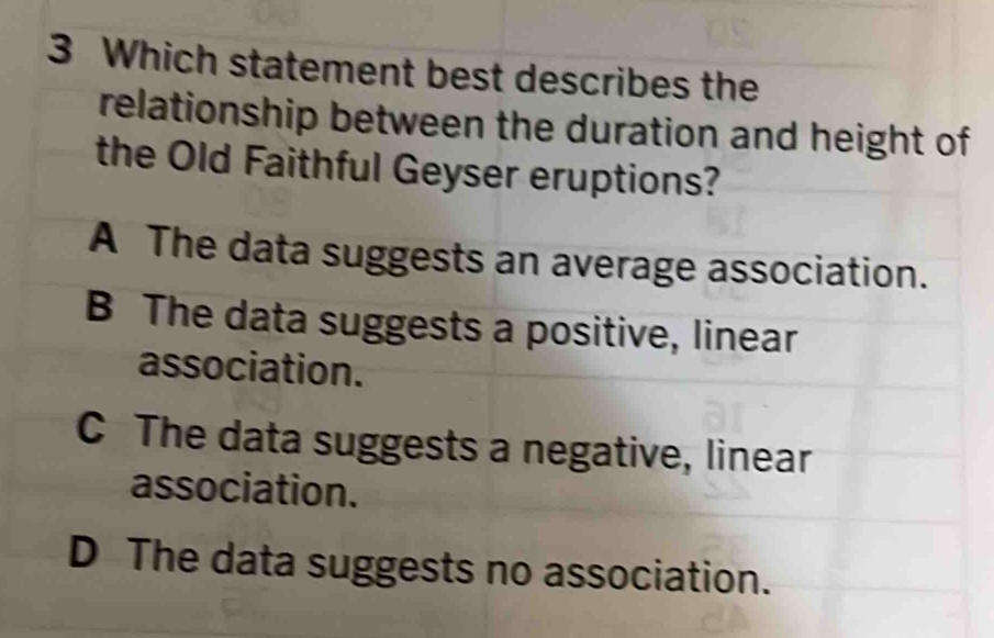 Which statement best describes the
relationship between the duration and height of
the Old Faithful Geyser eruptions?
A The data suggests an average association.
B The data suggests a positive, linear
association.
C The data suggests a negative, linear
association.
D The data suggests no association.