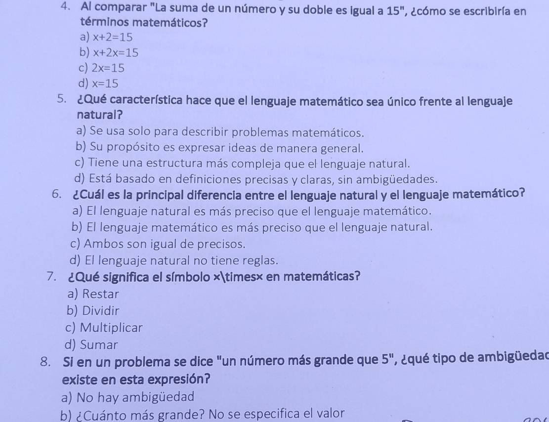 Al comparar "La suma de un número y su doble es igual a 15'' , ecómo se escribiría en
términos matemáticos?
a) x+2=15
b) x+2x=15
c) 2x=15
d) x=15
5. ¿Qué característica hace que el lenguaje matemático sea único frente al lenguaje
natural?
a) Se usa solo para describir problemas matemáticos.
b) Su propósito es expresar ideas de manera general.
c) Tiene una estructura más compleja que el lenguaje natural.
d) Está basado en definiciones precisas y claras, sin ambigüedades.
6. ¿Cuál es la principal diferencia entre el lenguaje natural y el lenguaje matemático?
a) El lenguaje natural es más preciso que el lenguaje matemático.
b) El lenguaje matemático es más preciso que el lenguaje natural.
c) Ambos son igual de precisos.
d) El lenguaje natural no tiene reglas.
7. ¿Qué significa el símbolo ×*× en matemáticas?
a) Restar
b) Dividir
c) Multiplicar
d) Sumar
8. Si en un problema se dice "un número más grande que 5'' , ¿qué tipo de ambigüedad
existe en esta expresión?
a) No hay ambigüedad
b) ¿Cuánto más grande? No se especifica el valor