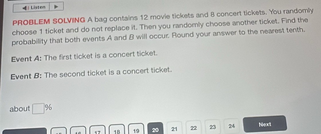 § Listen 
PROBLEM SOLVING A bag contains 12 movie tickets and 8 concert tickets. You randomly 
choose 1 ticket and do not replace it. Then you randomly choose another ticket. Find the 
probability that both events A and B will occur. Round your answer to the nearest tenth, 
Event A: The first ticket is a concert ticket. 
Event B: The second ticket is a concert ticket. 
about □ %
17 18 19 20 21 22 23 24 Next