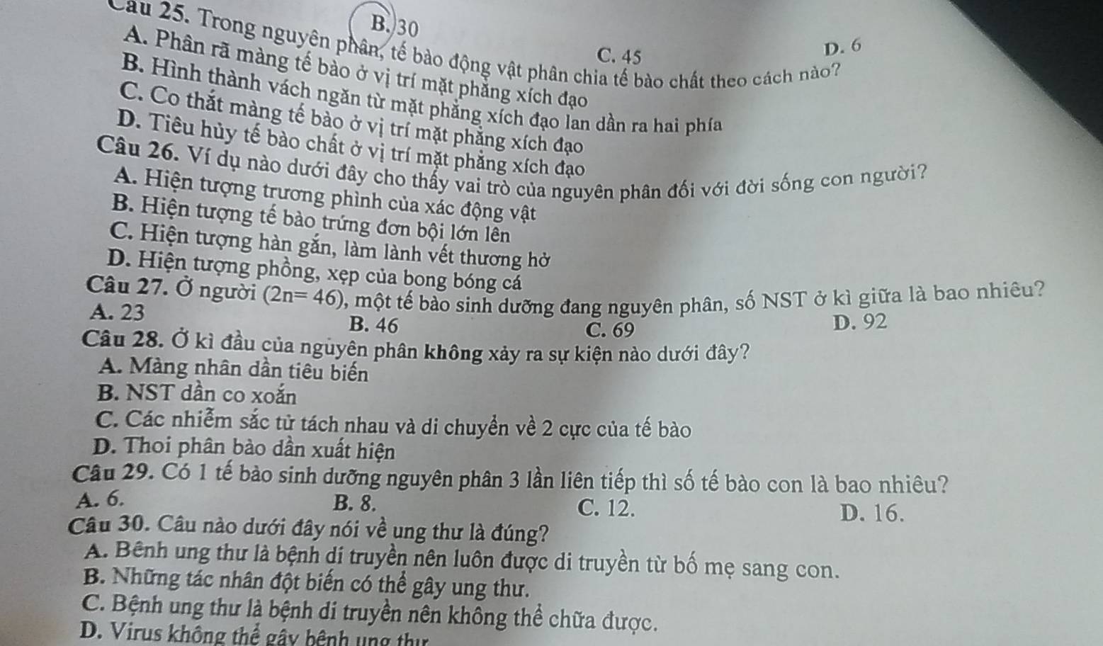 B.30
D. 6
Cau 25. Trong nguyên phân, tế bào động vật phân chia tế bào chất theo cách nào?
C. 45
A. Phân rã màng tế bảo ở vị trí mặt phẳng xích đạo
B. Hình thành vách ngăn từ mặt phẳng xích đạo lan dần ra hai phía
C. Co thắt màng tế bào ở vị trí mặt phăng xích đạo
D. Tiêu hủy tế bào chất ở vị trí mặt phăng xích đạo
Câu 26. Ví dụ nào dưới đây cho thấy vai trò của nguyên phân đối với đời sống con người?
A. Hiện tượng trương phình của xác động vật
B. Hiện tượng tế bào trứng đơn bội lớn lên
C. Hiện tượng hàn gắn, làm lành vết thương hở
D. Hiện tượng phồng, xẹp của bong bóng cá
Câu 27. Ở người (2n=46) 0, một tế bảo sinh dưỡng đang nguyên phân, số NST ở kì giữa là bao nhiêu?
A. 23 B. 46 D. 92
C. 69
Câu 28. Ở kì đầu của nguyên phân không xảy ra sự kiện nào dưới đây?
A. Màng nhân dần tiêu biến
B. NST dần co xoắn
C. Các nhiễm sắc tử tách nhau và di chuyển về 2 cực của tế bào
D. Thoi phân bào dần xuất hiện
Câu 29. Có 1 tế bào sinh dưỡng nguyên phân 3 lần liên tiếp thì số tế bào con là bao nhiêu?
A. 6. B. 8.
C. 12. D. 16.
Câu 30. Câu nào dưới đây nói về ung thư là đúng?
A. Bênh ung thư là bệnh di truyền nên luôn được di truyền từ bố mẹ sang con.
B. Những tác nhân đột biến có thể gây ung thư.
C. Bệnh ung thư là bệnh di truyền nên không thể chữa được.
D. Virus không thể gây bệnh ung thư