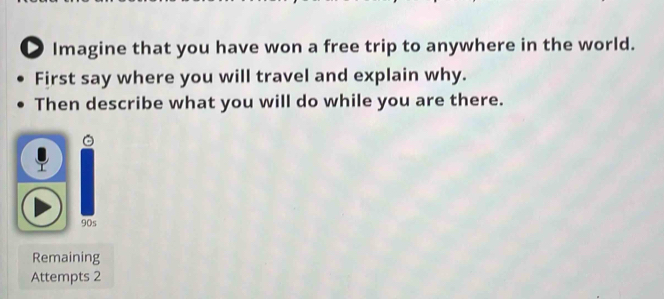 ● Imagine that you have won a free trip to anywhere in the world. 
First say where you will travel and explain why. 
Then describe what you will do while you are there.
905
Remaining 
Attempts 2